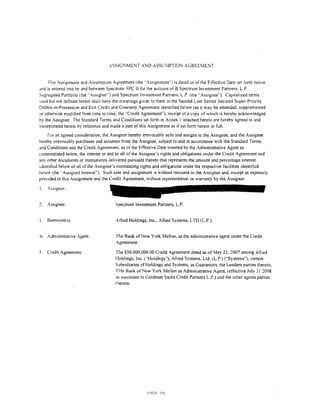 ASSIGNMENT AND ASSU:VlPTION AGREEMENT


     fhis Assignment and Assumption Agreement (the ··Assignment'') is dated as of the Effective Date set forth below
and is entered into by and between Spectrum SPC II for the account of B Spectrum Investment Partners. L.P.
Segregated Portfolio (the .. Assignor'') and Spectrum Investment Partners. L.P. (the ··Assignee"). Capitalized terms
used but not defined herein shall have the meanings given to them in the Second Lien Senior Secured Super-Priority
Debtor-in-Possession and Exit Credit and Guaranty Agreement identitied below (as it may be amended, supplemented
ur othenvise modified from time to time. the "Credit Agreement"), receipt of a copy of which is hereby acknowledged
by the Assignee. The Standard Terms and Conditions set forth in Annex I attached hereto are hereby agreed to and
incorporated herein by reference and made a part of this Assignment as if set forth herein in full.
    For an agreed consideration, the Assignor hereby irrevocably sells and assigns to the Assignee, and the Assignee
hereby irrevocably purchases and assumes from the Assignor, subject to and in accordance with the Standard Terms
:md Conditions and the Credit Agreement, as of the EtTective Date inserted by the Administrative Agent as
contemplated below, the interest in and to all of the Assignor's rights and obligations under the Credit Agreement and
any other documents or instruments delivered pursuant thereto that represents the amount and percentage interest
identified below of all of the Assignor's outstanding rights and obligations under the respective facilities identitied
below (the ''Assigned Interest"). Such sale and assignment IS without recourse to the Assignor and, except as expressly
provided in this Assignment and the Credit Agreement, without representation or warranty by the Assignor.

I.   Assignor:


     Assignee:                         Spectrum Investment Partners, L.P.


3.   Borrower(s):                      Allied Holdings, Inc., Allied Systems, LTD (L.P.)


-tl Administrative Agent:              The Bank of New York Mellon, as the administrative agent under the Credit
                                       Agreement

5.   Credit Agreement:                 The $50.000.000.00 Credit Agreement dated as of May 23, 2007 among Allied
                                       Holdings, Inc. ("Holdings"), Allied Systems. Ltd. (L.P.) ("Systems"), certain
                                       Subsidiaries of Holdings and Systems, as Guarantors. the Lenders parties thereto,
                                       THe Bank of New York Mellon as Administrative Agent, (effective July 31 2008
                                       as successor to Goldman Sachs Credit Partners L.P.) and the other agents parties
                                       thereto.
 