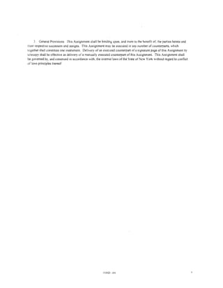 3. General Provisions. This Assignment shall be binding upon, and inure to the benetit ot~ the parties hereto and
their respective successors and assigns. This Assignment may be executed in any number of counterparts. which
together shall constitute one instrument. Delivery of an executed counterpart of a signature page of this Assignment by
telecopy shall be effective as delivery of a manually executed counterpart of this Assignment. This Assignment shall
be governed by, and construed in accordance with, the internal laws of the State of New York without regard to contlict
of laws principles thereof




                                                        593920 001                                                        6
 