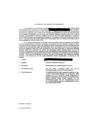 ASSIGNMENT AND ASSUMPTION AGREEMENT


         This Assignment and Assumption Agreem                                       e Effective Date
set forth below <:~nd is entered into by and between                                 {the "Assignor")
and Spectrum Investment Partners LP (the "Assig                                        defined herein
shall have the meanings given to them In the Amended and Restated First Lien Senior Secured Super-
Prionty Debtor-in-Possession and Exit Credit and Guaranty Agreement identified below (as it may be
amended, supplemented or otherwise modified from time to lime, the ·credit Agreemenr), receipt of a
copy of which is hereby acknowledged by the Assignee. The Standard Terms and Conditions set forth in
Annex 1 attached hereto are hereby agreed to and incorporated herein by reference and made a part of
this Assignment as if set forth herein in full.
         For an agreed consideration. the Assignor hereby irrevocably sells and assigns to the Assignee,
and the Assignee hereby irrevocably purchases and assumes from the Assignor, subject to and in
accordance with the Standard Tenns and Conditions and the Credit Agreement, as of tile Effective Date
inserted by the Administrative Agent as contemplated below, the interest in and to all of the Assignor's
rights and obfigations under the Credit Agreement and any other documents or instruments delivered
pursuant thereto that represents the amount and percentage interest Identified below of all of the
Assignor's outstanding rights and obligations under the respective facilities identified below (inclucllng,.to
the extent included in any such facilities, letters of credit, LC Deposits and swingline loans) (the "Assigned·
lnteresf'). Such sale and assignment Is without recourse to the Assi9nor and, except as expressly
provided in this Assignment and the Credit Agreement, without representation or warranty· by the
Assignor.
1. Assignor·.

2.   Assignee:                                   Spectrum Investment Partners LP

3.   Borrower( s ):                              Allied Holdings, Inc., Allied Systems, LTD (L.P.)

4.   Administrative Agent:                       The CIT Group I Business Credit, Inc.; -as               the
                                                 administrative agent under the Credit Agreement
5.   Credit Agreement:                          The $265.000,000.00 Credit Agreement dated as of May
                                                 15, 2007 among Allied Holcllngs, Inc. ("Holdings"), Allied
                                                Systems, Ltd. (L.P.) ("Systems"), certain Subsidiaries of
                                                Holdings and Systems, as Guarantors, the Lenders parties
                                                thereto, Goldman Sachs Credit Partners LP ., as
                                                Administrative Agent, The CIT Group/Business Credit,
                                                Inc., as Administrative Agent and Collateral Agent and the
                                                other agents parties thereto




NY440635.1/153-03372


.'JY440635.1/153-03372
 