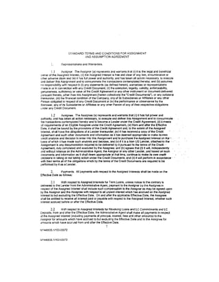 STANDARD TERMS AND CONDITIONS FOR ASSIGNMENT
                                AND ASSUMPTION AGREEMENT

                 Representations and Warranties.

           1.1     Assignor. The Assignor (a) represents and warrants that (I) it is the legal and beneficial
owner of the Assigned Interest, (ii) the Assigned Interest is free and clear of any lien, encumbrance or
other adverse claim and (iii) it has full power and authority. and has taken all action necessary. to execute
and deliver this Assignment and to consummate the transactions contemplated hereby; and (b) assumes
no responsibility with respect to (i) any statements (as defined herein), warranties or representations
f1'1ade in or in connection with any Credit Document, (ii} !he execution. legality, validity, enforceability,
genuineness. sufficiency or value of the Credit Agreement or any other instrument or document delivered
pursuant thereto, other than this Assignment (herein colleclively the "Credit Documents"), or any collateral
thereunder, (iii) the financial condition of the Company, any of its Subsidiaries or Affiliates or any other
Person obligated in respect of any Credit Document or (iv} the performance or observance by the
Borrower, any of its Subsidiaries or Affiliates or any other Person of any of their respective obligations
under any Credit Document.

          1.2     Assignee. The Assignee {a) represents and warrants that (i) it has full power and
authority, and has taken all action necessary, to execute and deliver this Assignment and to cons4mmate ·
the transactions contemplated hereby and to become a Lender under the Credit Agreement, (ii) lt meets
all requirements of an Eligible Assignee under the Credit Agreement. (iii) from and after the Effective
Date, it shall be boUnd by the provisions of the Credit Agreement and, to the extent of the Assigned:
Interest. shall have'the obligations of a Lender thereunder, (iv) it has received a copy of the Credit
Agreement and such other documents and information as it has deemed appropriate to make its;OWfl
credit analysis and decision to enter into this Assignment and to purchase the Assigned Interest on lhe···c .
basis of which it has made such analysis and decision, and (v) if it iS a Non US Lender, attached- to the· · : ·
Assignment is any documentation required to be delivered by it pursuant to the terms of the Credit '· · ·
Agreement, duly completed and executed by the Assignee; and (b) agrees that (I) it will, indepeodently .
and without reliance on the Administrative Agent, the Assignor or any other Lender, and based oi1' such
documents and information as it shall deem appropriate at that time, continue to make its OWD credl•.
decisions in taking or not taking action under the Credit Documents, and (ii) it will perform iA accordance ·
with their terms all of the obligations which by the terms of the Credit Documents are required to be
performed by it as a Lender.

         2.     Payments. All payments with respect to the Assigned Interests shall be made on the
Effective Date as follows:

         2.1      With respect to Assigned Interests forT errn Loans, unless notice to the contrary is
delivered to the Lender from the Administrative Agent, payment to the Assignor by the Assignee in
respect of the Assigned Interest shall include such compensation to the Assignor as may be agreed upon
by the Assignor and the Assignee with respect to all unpaid interest which has accrued on the Assigned
Interest to but excluding the Effective Date. On and after the applicable Effective Date, the Assignee
shall be entitled to receive all interest paid or payable with respect to the Assigned Interest, whether such
interest accrued before or after the Effective Date.

         2.2    With respect to Assigned Interests for Revoiving Loans and lC Commitments and LC
Deposits, from and after the Effective Date, the Administrative Agent shall make all payments in respect
of the Assigned Interest (including payments of principal, interest, fees and other amounts) to the
Assignor for amounts which have accrued to but excluding the Effective Dale and to the Assignee for
amounts which have accrued from and after the Effective Date.
                                                      7
NY440635.1/153-03372



NY440635.11153-03372
 