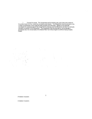 3.      General Provisions. This Assignment shall be binding upon. and inure to the benefit of,
the parties hereto and their respective successors and assigns. This Assignment may be executed in any
number of counterparts, which together shall constitute one instrument. Delivery of an executed
counterpart of a signature page of this Assignment by telecopy shall be effective as delivery of a manually
executed counterpart of thfs Assignment. This Assignment shall be governe<1 by. and constr.Jed in
accordance with, the internal laws of the State of New York Without regard to conflict of laws principles
thereof.




                                                    8
NY440635.1/153-03372



NY440635.1!153-03372
 
