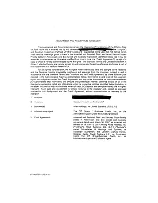 ASSIGNMENT AND        !~SSUMPTION     AGREEMENT



                                                                  [          .     a
         This Assignment and Assumption Agreement (the "Assignment") is dated as of the Effective Date
set forth below and IS entered ,nto by and betvveen £                                 (toe 'Assignor")
and Spectrum Investment Partners LP (the "Assignee"). Capitalized terms used but not defined herein
shall have the meanings giVen to them in the Amended and Restated First lien Senior Secured Super-
Priority Debtor-in-Possession and Exit Credit and Guaranty Agreement identified below (as it may be
amended, supplemented or otherwise modified from time to time, the ·credit Agreement"), receipt of a
copy of which is hereby acknowiedged by the Assignee. The Standard Terms and Conditions set forth in
.4nnex 1 attached hereto are hereby agreed to and incorporated herein by reference and made a part of
this Assignment as if set forth herein in full.
         For an agreed consideration, the Assignor hereby irrevocably sells and assigns to the Assignee,
and the Assignee hereby irrevocably purchases and assumes from the Assignor, subject to and in
accordance With the Standard Terms and Conditions and the Credit Agreement, as of the Effective Date
inserted by the Administrative Agent as contemplated below, the interest in and to all of the Assignor's
rights and obligations under the Cre<lil Agreement and any other documents or instruments delivered
pursuant thereto tllat represents the amount and percentage interest identified below of all of the
Assignor's outstanding rights and obligations under the respective facilities identified below (including, to
the extent included in any such facilities, letters of credit. LC Deposits and swingline loans) (the ·Assigned
Interest"). Such sale and assignment is without recourse to the Assignor and, except as expressly
provided in this Assignment and the Credit Agreement, without representation or warranty by the
Assignor.
1'   ASSignor:

2.   Assignee:                                   Spectrum Investment Partners LP

3.   Borrower( s):                               Allied Holdings, Inc., Allied Systems. LTD (L.P.)

4.   Administrative Agent                        The CIT Group I Business Credit, Inc., as                the
                                                 administrative agent under the Credit Agreement
5.   Credit Agreement:                          Amended and Restated First Lien Secured Super-Priortty
                                                Debtor in Possession and Exit Credit and Guaranty
                                                Agreement dated as of March 30, 2007, as amended and
                                                restated as of May 15. 2007 among Allied Holdings, Inc.
                                                ('Holdings'), Allied Systems, Ltd. (l.P.} ("Systems"),
                                                certain Subsidiaries of Holdings and Systems, as
                                                Subsidiary Guarantors, the Lenders parties thereto,
                                                Goldman Sachs Credit Partners L.P., as Syndication
                                                Agent, The CIT Group/Business Credit, Inc., as
                                                Administrative Agent and Collateral Agent




NY446470.1/153-03410
 