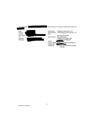 ~~~~~CI!Ons·                Wire lnstruct.ons: Spectrum Investment Partners LP


 Bank:                      Bank Name:    JPMorgan Chase Bank, N.A.
 ABA No..                   Bank Address: ~ 166 Avenue of the Americas- 21st
 Acct. No.:                 Floor
 Acct. Name:                              New York, NY 10036
 l.P.                       Bank Contact: Erma McPherson
 Attention:                               Telephone (212} 899-1393
 Reference:                 ABA#:
                                          aFamrni%(212)    899-2914

                            Account Name: Spectrum Investment Partners LP
                            Account No.:   a     I      b
                            Reference:    Term Loan and Synthetic LC/AIIied
                                              Holdings




                        4
 NY448470.11153-03410
 