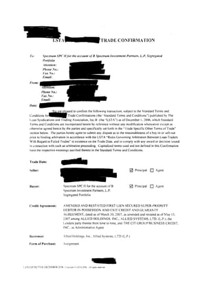 TRADE CONFIRMATION


     To:       Spectrum SPC II for the account of 8 Spectrum Investment Partners, L.P. Segregated
               Portfolio
                Jttention:
               Phone No.:



     From:




    Date:
                   ~ased to confirm the following transaction. subject to the Standard Terms and
    Conditions fo~ Trade Confirmations (the ··standard Terms and Conditions'') published by The
    Loan Syndications and Trading Association, lnc.ID (the ··LSTA") as of December I. 2006. which Standard
     ferms and Conditions are incorporated herein by reference without any modification whatsoever except as
    otherwise agreed herein by the parties and specifically set forth in the" l'rade Specific Other Terms of Trade''
    section below. The parties hereto agree to submit any dispute as to the reasonableness of a buy-in or sell-out
    price to binding arbitration in accordance with the LST A "Rules Governing Arbitration Between Loan Traders
    With Regard to Failed Trades" in existence on the Trade Date. and to comply with any award or decision issued
    in connection with such an arbitration proceeding. Capitalized terms used and not detined in this Contirmation
    have the respective meanings ascribed thereto in the Standard Terms and Conditions.


    Trade Date:

    Seller:                                                                      0   Principal   0   Agent




     Buyer:                     Spectrum SPC II for the account ofB              0   Principal   0   Agent
                                Spectrum Investment Partners, L.P.
                                Segregated Portfolio


    Credit Agreement:           AMENDED AND RESTATED FIRST LIEN SECURED SUPER-PRIORITY
                                DEBTOR IN POSSESSION AND EXIT CREDIT A:-.JD GUARANTY
                                ACiREEMENT. dated as of March 30. 2007. as amended and restated as of May 15.
                                2007 among ALLIED HOLDlNGS.lNC.. ALLIED SYSTEMS. L TO. (L.P.). the
                                Lenders party thereto from time to time, and THE CIT GROUPlBCSINESS CREDIT.
                                INC.. as Administrative Agent

    Borrower:                   !lied Holdings. Inc .. Allied Sy>tems. LTD IL.P.l

    Form of Purchase:          .ssignment




i.STA EFECTlVE DECEMBER 2006 Ccp;n;:lu (• LSTA 2006   .~li   nghts re.e"ed
 
