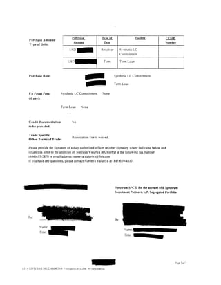 Pu:tchase                         Tvpe of                      Facilitv           CI.ISIP
     Purchase Amount/
     T~pe of Debt:
                                                                      ~                                   Debt                                       "'umber

                                                               USD-                                   Revolver         Synthetic LC
                                                                                                                       Commitment

                                                          u                                            Term            Term Loan




                                                                                               =
     Purchase Rate:                                                                                              Synthetic LC Commitment

                                                                                                                 Term Loan


     lJp Front Fees:                      Synthetic LC Commitment                                     None
     (if any):

                                           ferm Loan                                      lone
                                                          I,.



     Credit Documentation                                           No
     to he provided:

     Trade Specific
                                                                    Recordation Fee is waived.
     Other Terms of Trade:

     Please provide the signature of a duly authorized officer or other signatory where indicated below and
     return this letter to the attention of Nareeya Valuriya at ClcarPar at the following fax number
     (646)453-2870 or email address: nareeya.valuriya@this.com
     If you have any questions. please contact Nareeya Valuriya at ( 845)639-4817.




                                                                                                                 Spectrum SPC II for the account of B Spectrum
                                                                                                                 Investment Partners, L.P. Segregated Portfolio




                       ~           ;t            ~   ."        ... - ·.:   ~ v"'      'I'! -

                                             ;;-     ~-   .."•'"
                                                           ~ > ·~             .-:r

    By:
                           ..,_.........,.,.,.   ~~-·                       ....   -"'-
                                                                                                  I
                                                                                                                 By:


             Tirle:
                                                                                                                          Title:




                                                                                                                                                                P2ge 2 of:

LST.- EFFECTIVE DECE~1BER c006 ronvn~i>t                                   LSTA cOOo. All n~htsrc;encu
 