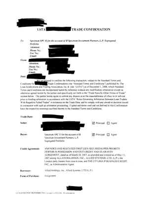 LSTA                                        TR~DE   CONFIR:VIATION


     To:      Spectrum SPC II for the account of 8 Spectrum Investment Partners, LP. Se{?regatetl
              Portfolio
              .-1/tention:
              Phone ,Yo.:


    From:

              Phone No.:
              Fax No.:
              Email:
    Date:
                   ~ased to confirm the tollowing transaction. subject to the Standard Terms and
    Conditions f o r - T r a d e Confirmations (the .. Standard Terms and Conditions'') published by The
    Loan Syndications and Trading Association, lnc . .ID (I he .. LST A") as of December I. 2006, which Standard
    T crms and Conditions are incorporated herein by reference without any modification whatsoever except as
    othemise agreed herein by the parties and specifically set forth in the "Trade Specific Other Terms ofTrade''
    section below. The parties hereto agree to submit any dispute as to the reasonableness of a buy-in or sell-out
    price to binding arbitration in accordance with the LST A "Rules Governing Arbitration Between Loan Traders
    With Regard to Failed Trades" in existence on the Trade Date. and to comply with any award or decision issued
    in connection with such an arbitration proceeding. Capitalized terms used and not detlned in this Confirmation
    have the respective meanings ascribed thereto in the Standard Tenns and Conditions.


    Trade Date:

    Seller:                                                                    0   Principal   0   Agent



    Buyer:                    Spectrum SPC II for the account of B             0   Principal   0   Agent
                              Spectrum Investment Partners, L.P.
                              Segregated Portfolio


    Credit Agreement:         AMENDED AND RESTATED FIRST LIEN SECURED SUPER-PRIORITY
                              DEBTOR IN POSSESSION AND EXIT CREDIT AND GUARANTY
                              AGREEMENT. dated as of !larch 30. 2007. as amended and restated as of May 15,
                              2007 among ALUED HOLDINGS, INC.. ALLIED SYSTEMS. LTO. (L.P.). the
                              Lenders party thereto from time to time. and THE CIT GROUP/BUSINESS CREDIT.
                              INC .. as Administrative Agent

    Borrower:                 Allied Holdings, Inc .. Allied Systems, LTD (L.P.)

    Form of Purchase:         Assignment




LSTA EFFECTlVE DECEMBER ::no6 Cu"o,ndn   LST 2006 .·II nuhrs resenec.
 