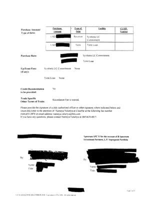 Purchase                        Tvue of                       Facility           Ct:SIP
      Purchase Amount/
      Type of Debt:                                    .i!!!..!ll!.!!!                   12!!?!                                         "'umber

                                                                                       Revoil,er         Synthetic LC
                                                                                                         Commitment

                                                   cso-                                 Tenn             Term Loan




                                                                    -
      Purchase Rate:                                                                               Synthetic LC Commitment

                                                                                                   Term Loan


      Up Front Fees:                 S} nthetic LC Commitment                          None
      (if any):


                                     Tcrm Loan                   None



      Credit Documentation                             "lo
      to be provided:

      Trade Specific
                                                       Recordation Fee is waived.
      Other Terms of Trade:

     Please provide the signature of a duly authorized ot1icer or other signatory where indicated below and
     return this letter to the attention of Nareeya Valuriya at ClearPar at the to !lowing tax number
     (646)453-2870 or email address: nareeya.valuriya@fnis.com
     If you have any questions. please contact Nareeya Valuriya at 1845)639-4817.




                                                                                                   Spectrum SPC II for the account of B Spectrum
                                                                                                   Investment Partners, L.P. Segregated Portfolio




                          f   icrt   ,::           ~
                               -     .         .         •     'II ,>il<!; •
                                           •                         ¥   ~'1'    •


     By:           ,.,.-~~                                                      -...               By:

               Name:
                                                                                                           ~ame:­
               Title:
                                                                                                           Title:-




LSTA l:FFECTIVE DECEMBER 20tJ6 CJp>nd!t ,,;_ LST. 2006. All nghts ~esencd.
 