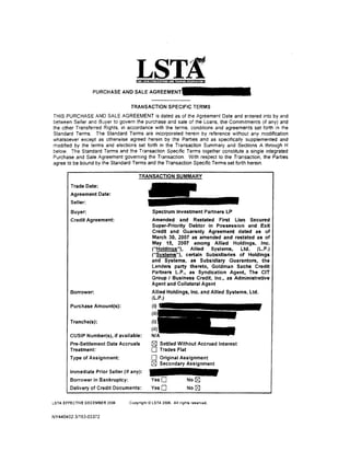 llll4tll Jii j,JtqUj,j If t !.10!·11 l·lfi'NdfiW! I


                  PURCHASEANDSALEAGREE

                                  TRANSACTION SPECIFIC TERMS
THIS PURCHASE AND SALE AGREEMENT is dated as of the Agreement Date and entered into by and
between Seller and Buyer to govern the purchase and sale of the Loans, the Commitments (if any) and
the other Transferred Rights, in accordance with the terms, conditions and agreements set forth in the
Standard Terms. The Standard Terms are incorporated herein by reference without any modification
whatsoever except as otherwise agreed herein by the Parties and as specifically supplemented and
modified by the terms and elections set forth in the Transaction Summary and Sections A through H
below. The Standard Terms and the Transaction Specific Terms together constitute a single integrated
Purchase and Sale Agreement governing the Transaction. With respect to the Transaction, the Parties
agree to be bound by the Standard Terms and the Transaction Specific Terms set forth herein.



        Trade Date:
        Agreement Date:
        Seller:
        Buyer:                                  Spectrum Investment Partners LP
        Credit Agreement:                      Amended and Restated First lien Secured
                                               Super-Priority Debtor in Possession and Exit
                                               Credit and Guaranty Agreement dated as of
                                               March 30, 2007 as amended and restated as of
                                               May 15, 2007 among Allied Holdings, Inc.
                                               ("Holdings"), Allied Systems,       Ltd. (L.P.)
                                               ("Systems"), certain Subsidiaries of Holdings
                                               and Systems, as Subsidiary Guarantors, the
                                               Lenders party thereto, Goldman Sachs Credit
                                               Partners L.P ., as Syndication Agent, The CIT
                                               Group I Business Credit, Inc., as Administrative
                                               Agent and Collateral Agent
        Borrower:                              Allied Holdings, Inc. and Allied Systems, Ltd.
                                               (L.P.)
        Purchase Amount(s):


       Tranche(s):

       CUSIP Number(s), if available:
       Pre-Settlement Date Accruals            r2?J Settled Without Accrued Interest
       Treatment:                              0     Trades Flat
       Type of Assignment:                     0     Original Assignment
                                               [gJ Secondary Assignment
       Immediate Prior Seller (if any):
       Borrower in Bankruptcy:                 YesO                       No [8J
       Delivery of Credit Documents:           YesO                       No [8J

LSTA EFFECTIVE DECEMBER 2006     Copyright© LSTA 2006. All rights reserved.


NY440402 3/153-03372
 
