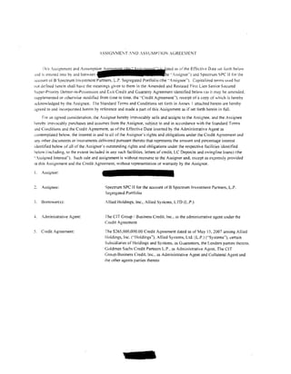 ..l.SSIGNIE~T ,NO :SSuMPTION AGREE1ENT


      I his .ssignmcnt and Assumption                                          as of the Effective Date set forth below
.md is entered into by and between                                           ··Assignor .. ) and Spectrum SPC II for the
~;ccount ofB Spectrum Investment Partners. L.P. Segregated Portfolio (the "Assignee"'). Capitalized terms used but
not de tined herein shall have the meanings given to them in the Amended and Restated First Lien Senior Secured
Super-Priority Debtor-in-Possession and Exit Credit and Guaranty Agreement identified below 1as it may be amended.
supplemented or otherwise modified from time to time. the "Credit Agreement"'). receipt of a copy of'Ahich is hereby
acknowledged by the Assignee. The Standard Terms and Conditions set forth in Annex I attached hereto are hereby
.1greed to and incorporated herein by reterence and made a part of this Assignment as if set forth herein in full.
     For an agreed consideration. the Assignor hereby irrevocably sells and assigns to the Assignee. and the Assignee
hereby irrevocably purchases and assumes trom the Assignor. subject to and in accordance with the Standard Terms
.wd Conditions and the Credit Agreement. as of the Effective Date inserted by the Administrative Agent as
-:ontemplated below. the interest in and to all of the Assignor's rights and obligations under the Credit Agreement and
~my other documents or instruments delivered pursuant thereto that represents the amount and percentage interest
identilied below of all of the Assignor's outstanding rights and obligations under the respective facilities identitied
below (including, to the extent included in any such facilities. letters of credit, LC Deposits and swingline loans) (the
"'Assigned Interest"). Such sale and assignment is without recourse to the Assignor and. except as expressly provided
in this Assignment and the Credit Agreement, without representation or warranty by the Assignor.

I.   Assignor:


     Assignee:                           Spectrum SPC II for the account of B Spectrum Investment Partners, L.P.
                                         Segregated Portfolio

3.   Borrower(s):                        Allied Holdings, Inc .• Allied Systems, LTD (L.P.)


-L   Administrative Agent:               rhe CIT Group/ Business Credit. Inc., as the administrative agent under the
                                         Credit Agreement

5.   Credit Agreement:                   The $265.000,000.00 Credit Agreement dated as of May 15, 2007 among Allied
                                         Holdings, Inc. ('"Holdings''). Allied Systems, Ltd. (L.P.) ("Systems"), certain
                                         Subsidiaries of Holdings and Systems. as Guarantors, the Lenders parties thereto.
                                         Goldman Sachs Credit Partners L.P .. as Administrative Agent. The CIT
                                         Group; Business Credit. Inc .. as Administrative Agent and Collateral Agent and
                                         the other agents parties thereto
 