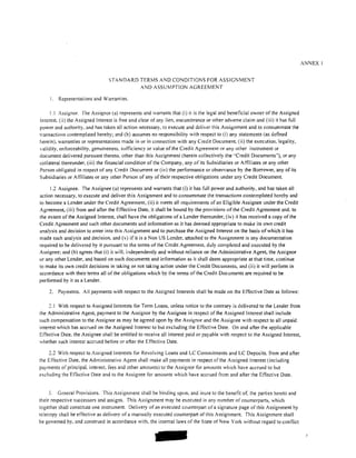 ANNEX I


                                 STANDARD TERMS AND CONDITIONS FOR ASSIGNMENT
                                          AND ASSUMPTION AGREEMENT

     I.   Representations and Warranties.

     1.1 Assignor. The Assignor (a) represents and warrants that (i) it is the legal and beneficial owner of the Assigned
Interest. (ii) the Assigned Interest is free and clear of any lien, encumbrance or other adverse claim and (iii) it has full
power and authority, and has taken all action necessary, to execute and deliver this Assignment and to consummate the
transactions contemplated hereby; and (b) assumes no responsibility with respect to (i) any statements (as defined
herein), warranties or representations made in or in connection with any Credit Document. (ii) the execution. legality,
validity, enforceability, genuineness, sufficiency or value of the Credit Agreement or any other instrument or
document delivered pursuant thereto, other than this Assignment (herein collectively the "Credit Documents"), or any
collateral thereunder, (iii) the financial condition of the Company, any of its Subsidiaries or Affiliates or any other
Person obligated in respect of any Credit Document or (iv) the performance or observance by the Borrower, any of its
Subsidiaries or Affiliates or any other Person of any oftheir respective obligations under any Credit Document.

     1.2 Assignee. The Assignee (a) represents and warrants that (i) it has full power and authority, and has taken all
action necessary, to execute and deliver this Assignment and to consummate the transactions contemplated hereby and
to become a Lender under the Credit Agreement, (ii) it meets all requirements of an Eligible Assignee under the Credit
Agreement, (iii) from and after the Effective Date, it shall be bound by the provisions of the Credit Agreement and. to
the extent of the Assigned Interest, shall have the obligations of a Lender thereunder, (iv) it has received a copy of the
Credit Agreement and such other documents and information as it has deemed appropriate to make its own credit
analysis and decision to enter into this Assignment and to purchase the Assigned Interest on the basis of which it has
made such analysis and decision. and (v) if it is a Non US Lender, attached to the Assignment is any documentation
required to be delivered by it pursuant to the terms of the Credit Agreement. duly completed and executed by the
Assignee; and (b) agrees that (i) it will, independently and without reliance on the Administrative Agent. the Assignor
or any other Lender, and based on such documents and information as it shall deem appropriate at that time, continue
to make its own credit decisions in taking or not taking action under the Credit Documents, and (ii) it will perform in
accordance with their terms all ofthe obligations which by the tenns ofthe Credit Documents are required to be
performed by it as a Lender.

    2.    Payments. All payments with respect to the Assigned Interests shall be made on the Effective Date as follows:

     2.1 With respect to Assigned Interests for Term Loans, unless notice to the contrary is delivered to the Lender trom
the Administrative Agent, payment to the Assignor by the Assignee in respect of the Assigned Interest shall include
such compensation to the Assignor as may be agreed upon by the Assignor and the Assignee with respect to all unpaid
interest which has accrued on the Assigned Interest to but excluding the Effective Date. On and after the applicable
Effective Date, the Assignee shall be entitled to receive all interest paid or payable with respect to the Assigned Interest,
whether such interest accrued be tore or after the Effective Date.

    2.2 With respect to Assigned Interests for Revolving Loans and LC Commitments and LC Deposits. from and after
the Eftective Date, the Administrative Agent shall make all payments in respect of the Assigned Interest (including
payments of principal. interest. fees and other amounts) to the Assignor for amounts which have accrued to but
excluding the Effective Date and to the Assignee tor amounts which have accrued from and after the Effective Date.


     3. General Provisions. This Assignment shall be binding upon, and inure to the benefit of, the parties hereto and
their respective successors and assigns. This Assignment may be executed in any number of counterparts, which
together shall constitute one instrument. Delivery of an executed counterpart of a signature page of this Assignment by
telecopy shall be effective as delivery of a manually executed counterpart of this Assignment. This Assignment shall
be governed by, and construed in accordance with, the intemallaws of the State of New York without regard to conflict




                                                       -
 
