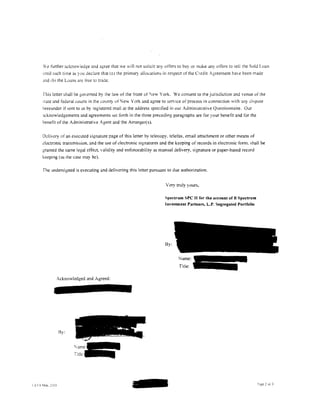 We further acknowledge and agree that we will not solicit :my otters to buy or make      an~   otTers to sell the Sold Loan
unril such time as you declare that (a) the primary allocations in respect of the Credit Agreement haH: been made
c~nd   ibl the L,Jans are tree to trade.


This letter shall be governed by the law of the State of 'ew York. We consent to the jurisdiction and venue of the
'tare and federal courts in the county ofiew York and agree to service of process in connection with any Ji~pute
hereunder if sent to us by registered mail at the address specified in our Administrative Questionnaire. Our
.1cknowledgements and agreements sc:t forth in the three preceding paragraphs are for your benetit and for the
benefit of the Administrative Agent and the Arranger(s).


Delivery of an executed signature page of this letter by telecopy. telefax. email attachment or other means of
electronic transmission, and the use of dectronic signatures and the keeping of records in electronic form. shall be
granted the same legal effect, validity and enforceability as manual delivery, signature or paper-based record
keeping (as the case may be).

The undersigned is executing and delivering this letter pursuant to due authorization.


                                                                Very truly yours,

                                                               Spectrum SPC II for the account of B Spectrum
                                                               Investment Partners, L.P. Segregated Portfolio




                                                                !Jy:


                                                                       Name:--
                                                                       Title:-

          Acknowledged and Agreed:




           By:


                    rarne:-
                         ..
                    Title:-
 