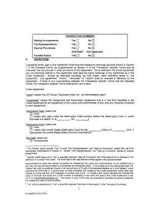TRANSACTION SUMMARY
            Netting Arrangements:                    Yes 0                 No   0
                                                     Yes 0
                                                           1
           Flip Representations:                                           No 0
                                                             1
           Step-Up Provisions:                       Yes0                  No0
                                                                  2
                                                     Shift Oate       :   Not Applicable
                                                             3
           Transfer Notice:                          Yes0                  No0
A.          DEFINITIONS

Capitalized terms used in this Agreement shall have the respective meanings ascnbed thereto in Section
1 of the Standard Terms, as suppiemented by Section A of the Transaction Specific Terms and as
otherwise may be provided in other provisions of this Agreement Terms defined in the Credit Agreement
and not otherwise defined in this Agreement shall have the same meanings in this Agreement as 1n the
Credit Agreement. Except as otherwise expressly set forth herein, each reference herein to "the
Agreement." "this Agreement," ''herein," "hereunder" or "hereof shall be deemed a reference to this
Agreement. If there is any inconsistency between the Transaction Specific Terms and the Standard
Terms, the Transaction Specific Terms shall govern and control.

In this Agreement:

'Agenr means The CIT Group I Business Credit, Inc .. as Administrative Agent.

"Assignment• means the Assignment and Assumption Agreement that is in the form specified in the
Credit Agreement for an assignment of the Loans and Commrtments (If any) and any Required Consents
to such assignment.

·'Bankruptcy Case" select one:
    [8J none.
    0 means [the case under the Bankruptcy Code pending before the Bankruptcy Court in which
    Borrower is a debtor, In re      , No.               ----.J
"Bankruptcy Court• select one:
   [8J none.
   0 means [the United States Bankruptcy Court for the -::-:----District of _ _ _ _ (and, 1f
   appropriate, the United States District Court for that District)].

'Bar Date" select one:
    [2J not applicable.

1
  The Parties cannot specify "Yes' to both "Flip Representations· and "Step-Up Provisions" unless they set forth
appropriate modifications in Section H. Neither "Flip Representations" nor "Step-Up Provisions" applies to original
assignments.
2
  Specify a Shift Date only if "Yes" is specified opposite "Step.Up Provisions· and if the second box is selected in the
defimtion of Covered Prior Seller. The Shift Date is the date that the Parties agree is the closest possible
approximation for when the market convention for transferring the Loans and Commitments (if any) shifted from a
par/near par documentation basis to a distressed documentation basis. In consulting as to the appropriate date. the
Parties may refer to published results of an anonymous LSTA poll of disinterested deale~ as to such dealers' v1ews
regarding the Shift Date or. if results have not been published with respect to the Credit Agreement. either Party may
request in wntlng that the LSTA endeavor to conduct such a poll. To initiate a poll. send a request that includes the
name of Borrower and etther the CUSIP number (if available) or the name and date of the Credit Agreement to the
LSTA at istashtftdatepollslCDista.org. The results of such LSTA polls are available to facilitate discussions between
the Parties and have no binding effect
3
    "Yes" can be elected only if "Yes" is specified opposite "Borrower in Bankruptcy" in the Transact;on Summary.
                                                            2

NY 440402 3/153-03372
 