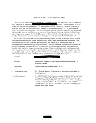 ASSIG'-:MENT .-ND ASSU'WTION ACREE1ElT


                                                                               as of the Effective Date set forth beiow
,wd is entered into by and                                                    Assignor"') and Spe.::trum SPC II for the
:1ccount of B Spectrum Investment Partners. L.P. Segregated Portfolio (the ";ssignee" ). Capitalized terms used but
not detined herein shall have the meanings given to them in the Amended and Restated First Lien Senior Secured
Super-Priority Debtor-in-Possession and Exit Credit and Guaranty Agreement identitied below (as it may be amended.
supplemented or otherwise modi tied from time to time, the .. Credit Agreement'"). receipt of a copy of which is hereby
acknowledged by the Assignee. The Standard Tcrtns and Conditions set forth in Annex l attached hereto are hereby
agreed to and incorporated herein by reference and made a part of this Assignment as if set forth herein in full.
      For an agreed consideration. the Assignor hereby irrevocably sells and assigns to the Assignee, and the Assignee
hereby irrevocably purchases and assumes from the Assignor, subject to and in accordance with the Standard Terms
and Conditions and the Credit Agreement. as of the Effective Date inserted by the Administrative Agent as
contemplated below. the interest in and to all ofthe Assignor's rights and obligations under the Credit Agreement and
:.my other documents or instruments delivered pursuant thereto that represents the amount and percentage interest
identitied below of all of the Assignor's outstanding rights and obligations under the respective facilities identified
helow (including. to the extent included in any such tacilities.letters of credit. LC Deposits and swingline loans) (the
.. Assigned Interest'"). Such sale and assignment is without recourse to the Assignor and, except as expressly provided
in this Assignment and the Credit Agreement. without representation or warranty by the Assignor.

I.   Assignor:


     Assignee:                          Spectrum SPC II for the account ofB Spectrum Investment Partners. L.P.
                                        Segregated Portio! io

3.   Borrowcr(s):                       Allied Holdings, Inc., Allied Systems. LTD (L.P.)


-L   Administrative Agent:              The CIT Group I Business Credit. Inc .. as the administrative agent under the
                                        Credit Agreement

5.   Credit Agreement:                  The $265.000,000.00 Credit Agreement dated as of May 15, 2007 among Allied
                                        Holdings. Inc. ("!loldings''), Allied Systems. Ltd. (L.P.) ('"Systems'"). certain
                                        Subsidiaries of Holdings and Systems, as Guarantors. the Lenders parties thereto.
                                        Goldman Sachs Credit Partners L.P .. as Administrative Agent. The CIT
                                        Group; Business Credit, Inc., as Administrative Agent and Collateral Agent and
                                        the other agents parties thereto




                                                      -
 