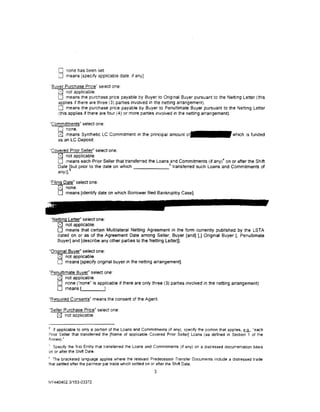 0 none has been set
        [] means [specify applicable date. 1f any].

    'Buver Purchase Price" select one:
       [SJ not applicable.
       0 means the purchase price payable by Buyer to Original Buyer pursuant to the Netting Letter (this
       applies if there are three (3) parties involved in the netting arrangement).
       0 means the purchase price payable by Buyer to Penultimate Buyer pursuant to the Netttng Letter
       (this applies if there are four (4) or more parties involved in the netting arrangement).

    ·commitments• select one:
       0 none.
       0 means Synthetic LC Commitment in the principal amount                                      which is funded
       as an LC Deposit

    'Covered Prior Seller" select one:
        0 not applicable.
        0 means each Prior Seller that transferred the Loans 5and Commitments (if any) 4 on or after the Shift
       Date bbut prior to the date on which                    transferred such Loans and Commitments (if
       any)].

    'Filing Date• select one:
         [8J none.
         0 means [identity date on which Borrower filed Bankruptcy Case).



    "Netting Letter" select one:
       0 not applicable.
       0 means that certain Multilateral Netting Agreement in the form currently published by the LSTA
       dated on or as of the Agreement Date among Seller, Buyer [and) (,] Original Buyer [, Penultimate
       Buyer] and [describe any other parties to the Netting LetterJ].

"Original Buyer" select one:
    [8J not applicable.
    0 means [specify original buyer in the netting arrangement].
"Penultimate Buyer" select one:
   [2J not applicable.
   0 none ("none" is applicable if there are only three (3) parties mvolved in the netting arrangement).
   0 means r               J.
"Required Consents" means the consent of the Agent.

'Seller Purchase Price" select one:
    0 not applicable.
4
  If applicable to only a portion of the Loans and Commitments (if any), specify the portion that applies, §UL, "each
Prior Seller that transferred the [Name of applicable Covered Prior Seller} Loans (as defined in Sect1on 1 of the
Annex)."
; Specify the first Entity that transferred the Loans and Commitments (if any) on a distressed documentation bas1s
on or after the Shift Date.
6
  The bracketed language applies where the relevant Predecessor Transfer Documents include a distressed trade
that settled after the par/near par trade wh1ch settled on or after the Shift Date.
                                                         3

NY 440402.3/153-033 72
 