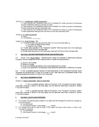 Section 4 1(r) (Predecessor Transfer Agreements).
        0 Seller acquired the Transferred Rights from Immediate Prior Seller pursuant to Predecessor
        Transfer Agreements relating to par/near par loans.
        2] Seller acquired the Transferred Rights from Immediate Prior Seller pursuant to Predecessor
        T'ansfer Agreements relating to distressed loans.
        [] Seller acquired the Transferred Rights from Immediate Prior Seller pursuant to Predecessor
        T'ansfer Agreements relatrng to both par/near par loans and distressed loans.

Section 4.1 (u) (Other Documents).
        [J None.
        0 The following: _ _ __
Section 4. 1(v) (Proof of Claim). N/A
        0 The Proof of Claim was duly and timely filed, on or pnor to the Bar Date, by
                  0 the Agent on behalf of the lenders.
                  0 Seller or a Prior Seller.
        0 The Bar Date specified in the Transaction Specific Terms has been set in the Bankruptcy
        Case and no Proof of Claim has been filed.
        0 No Bar Date has been set in the Bankruptcy Case and no Proof of Claim has been filed.
C.      SECTION 5 (BUYER'S REPRESENTATIONS AND WARRANTIES)

C.1    Section 5.1(n) (Buyer Status). [Specify Buyer's status for purposes of determining Required
Consents, mrnimum assignment amount requirements or Transfer Fee requirements.]

        0   Buyer is not a lender.
        [8J Buyer is a lender.
        0   Buyer is an Affiliate (as defined in the Credit Agreement) of a Lender.
        0   Buyer is an Approved Fund [substitute Credit Agreement defined term if different] of a lender.

C.2     If "Yes· is specified opposite "Delivery of Credit Documents" in the Transaction Summary, Buyer
represents and warrants that it (i) was not a Lender on the Trade Date and (ii) requested copies of the
Credit Documents from Seller on or prior to the Trade Date.

D.      SECTION 6 (INDEMNIFICATION)

Section 6.1 (Seller's Indemnities); Step-Up Indemnities.

         (i)       If "Yes" is specified opposite "Step-Up Provisions" in the Transaction Summary, Seller's
indemnities contained in Section 6.1(b) shall apply (and the alternate indemnities contained in Section
6. 1(a) shall not apply).

        (ii)      If "No" is specified opposite 'Step-Up Provisions" in the Transaction Summary, Seller's
indemnities contained in Section 6.1(a) shall apply (and the alternate indemmtles contatned in Section
6.1(b) shall not apply).

E.      SECTION 7 !COSTS AND EXPENSES)

0    The Transfer Fee shall be paid by Seller to the Agent and the Purchase Price shall be 1ncreased by
     an amount equal to
        0 one-half thereof.
        0 other relevant fraction or percentage, _ _ , thereof.
0    The Transfer Fee shall be paid by Buyer to the Agent and Buyer shall recerve a credit to the
     Purchase Prrce equal to
        0 one-half thereof.
        0 other relevant fraction or percentage. _ _ . thereof.
                                                    5

NY¥0402.3/153-03372
 