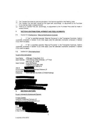 0     The Transfer Fee shall be paid and allocated in the manner spectfied in the Netting Letter.
0     The Transfer Fee has been waived by the Agent and, accordingly. no adjustment to the Purchase
      Pnce shall be made in respect thereof.
Q     There is no Transfer Fee and. accordingly, no adjustment to the Purchase Price shall be made tn
      respect thereof.

F.       SECTION 8 (DISTRIBUTIONS; INTEREST AND FEES; PAYMENTS)

F.1      Section 8.2 (Distributions); Step-Up Distributions Covenant.

        :,i)      If "Yes" is specified opposite "Step-Up Provisions" in the Transaction Summary, Seller's
covenants contained in Section 8 2(b) shall apply (and the alternate covenants contamed m Section
8.2(a) shall not apply).

        11i)      If "No" is specified opposite "Step-Up Provisions" in the Transaction Summary, Seller's
covenants contained in Section 8.2(a) shall apply (and the alternate covenants contained m Section
8.2(b) shall not apply).

F.2     Section 8.4 (Wire Instructions).

Buyer's Wire Instructions:

Bank Name:    JPMorgan Chase Bank, N.A.
Bank Address: 1166 Avenue of the Americas- 21•t Floor
              New York, NY 10036
Bank Contact: Erma McPherson
              Telephone (212) 899-1393
                            )899-2914
ABA#:
Account Na                  stment Partners LP
Account No
Reference: •               d Synthetic LC/AIIied Holdings




G.      SECTION 9 (NOTICES}

Buyer's Address for Notices and Delivery:

Pnmary Contact
Spectrum Investment Partners LP
                  Management LLC




                                                    6

NY 440402.3/153-03372
 
