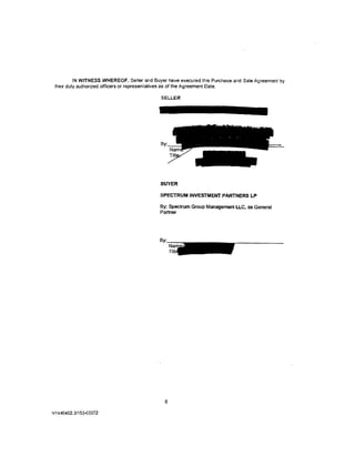 IN WITNESS WHEREOF, Seller and Buyer have executed this Purchase and Sale Agreement by
 their duly authorized officers or representatives as of the Agreement Date.

                                            SELLER




                                            By·




                                            BUYER

                                            SPECTRUM INVESTMENT PARTNERS LP

                                            By: Spectrum Group Management LLC, as General
                                            Partner




                                              8

NY440402.3/153-03372
 