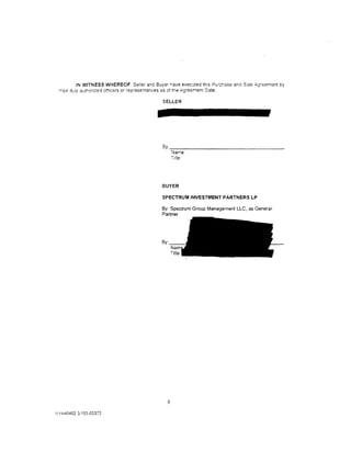 IN WITNESS WHEREOF. Seller and Buyer have executed th;s Purchase and Sale ,c,greement by
 ::--e1r july autr.onzed ctf1cers or representatives as of the Agreement Date.

                                              SELLER




                                              By ___________________________________
                                                    Name:
                                                    Title




                                              BUYER

                                              SPECTRUM INVESTMENT PARTNERS LP

                                              By: Spectrum Group Management LLC, as General
                                              Partner




                                                8

NY440402 3;153-03372
 