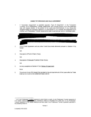 ANNEX TO PURCHASE AND SALE AGREEMENT


         If "Secondary .A.ss1gnment" is specified opposite 'Type of Assignment" in the Transact1on
                                                             1
         Summary, list of Predecessor Transfer Agreements and pnncioal amount, as of the settlement
         ]ate w1th respect thereto, of the port1on of the Loans and Commitments (If any) thereunder
         assigned hereby for purposes of Section 4.1(r) and Section 5.1 (k)(i) hereof, and designation as to
         'Nhether such Predecessor Transfer Agreements relate to par/near par loans or distressed loans.




2.       List of Credit Agreement and any other Credit Documents delivered pursuant to Section 4.1 (s}
         hereof.

         N/A

3.       Description of Proof of Claim (if any}.

         N/A

4.       Description of Adequate Protection Order (if any).

         N/A

5.       List any exceptions to Section 4. 1(w) (Notice of Impairment}.

         None.

6.       The amount of any PIK Interest that accreted to the principal amount of the Loans after the Trade
         Date but on or pnor to the Settlement Date IS $0.00.




· List fi) any Predecessor Transfer Agreement to which Seller is a party. (ii) any Predecessor Transfer Agreement of
Prior Sellers relating to            cans delivered to Seller by Immediate Prior Seller and (i1i) any Predecessor
Transfer Agreement of Prior Sellers relating to par loans listed in any Predecessor Transfer Agreement descnbed in
the preced1ng clause (ii).
                                                     Annex-1

NY440402 3/153-03372
 