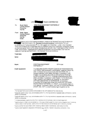 L S T A - TRADE CONFIRMATION

     To:       Buyer Name:                  5PECTRUMfNVE5TMENTPARTNER5LP
               Contact Person:
               Phone No:
               Fax No:

     From:     Seller Name:
               Contact Person:
               Phone No:
               Fax No:
               Email:

~ased to confirm the following transactton, subject to the Standard Terms and Conditions for
. _ T r a d e Conftrmations (the "Standard Terms and Conditions'') publtshed by The Loan
     Syndications ard Trading Assoctat;on®, Inc. (the ·LST A") as of December 1, 2006,' whtch Standard
     Terms and Conditions are incorporated herem by reference without any modification whatsoever except
     as otherNise agreed heretn by the parties and spectfically set forth 1n the ·Trade Spectfic Other Terms of
     Trade" section below. Capitalized terms used and not defined in this Confirmation shall have the
     respecttve meanings ascnbed thereto 1n the Standard Terms and Conditions.

    Trade Date:

    Seller:




    Buyer:                                 SPECTRUM INVESTMENT                             0 Principal
                                                       3
                                           PARTNERS LP

 Credit Agreement:                        This SECURED SUPER-PRIORITY DEBTOR IN POSSESSION AND
                                          !::X IT CREDIT AND GUARANTY AGREEMENT, dated as of March 30.
                                          2007, is entered into by and among ALLIED HOLDINGS, INC., a
                                          Georgia corporation and a debtor and debtor in possession under
                                          Chapter 11 of the Bankruptcy Code (as defined below)("Holdings"),
                                          ALLIED SYSTEMS, L TO. (L.P.). a Georgia limited partnership and a
                                          debtor and debtor in possession under Chapter 11 of the Bankruptcy
                                          Code ("Systems" and, tooether with Holdmqs, the "Borrowers").
                                          CERTAIN SUBSIDIARIES OF BORROWERS, as Subsidiary
                                          Guarantors, the Lenders party hereto from time to time, GOLDMAN
                                          SACHS CREDIT PARTNERS L.P. ("GSCP"), as Syndication Agent (m
                                          such capactty, "Syndication Agent"), and THE CIT GROUP/BUSINESS
                                          CREDIT, INC. ("CIT'). as Administrative Agent (together with its


     The Standard Terms and Condittons are avatlable on the LSTA website at h1ta:J/www.Jsta.org.
 2
     Designate specific funds. if any, and allocations within T+ 1 (this may be done on separate trade contirmattons): identify
     ERISA counteraarties.
1
     Designate specific funds, if any, and allocations within T+ 1 (this may be done on separate trade conhrmattons); identify
     ERISA counteraarttes.
 ' if multtpie borrowers, spectty the enttty trat 15 narred as the first borrower L:noer tne Credit Agreer1ent.
' Specify amount at Debt to be trarsferred or. 1n the case ot Deot subject to turther funding cbiigations (as 1n re·;olving
  credit or iet1er of credit facilittes). specify amount of total exposure to be transferred. botil funded a~d unfunded
5
     Saecify whether the type of Debt ts term. revolving. letter of credit (it stand-alone). claim amount or other.
'Specify Credit .Agreement destgnation of the facility I!LSJ.,., tranche). Spec1fy rrulticurrency component. !I any.

                                                               ! of 3
 