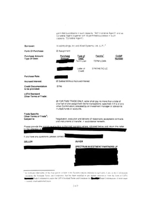 pemntted successors 1n sucr1 capac1ty. "Adr'ilrHstrat:ve Ager~l") ar1u a:;
                                                      Co! lateral Agent (together 'Nilh :ts permitted successor 1n sucn
                                                      capac1ty, "Cct!at~ra1 Agent").


 Borrower:                                            Allied Ho:d1ngs, Inc and A!l1ed Systems, Ud. (L.P.) ~

 Form Of Purchase:

 Purchase Amount/
 Type Of Debt:                                     ..,..
                                                      0 Assignment

                                                            Purchase                  Type ~f
                                                                                       Debt
                                                                                    Term Loan
                                                                                                                 Facility 7

                                                                                                               TERM LOAN
                                                                                                                                             CUSIP
                                                                                                                                             Number



                                                                                      Letter of            SYNTHETIC LC




                                                   -
                                                                                       Cred1t

 Purchase Rate:

 Accrued Interest:                                    0 Settled Without Accrued Interest

 Credit Documentation                                  2l No
 to be provided:

 LST A Standard
 Other Terms of Trade:

                                                      0 FOR THIS TRADE ONLY, seller shall pay no more than a total of
                                                      one-half of one assignment fee for transactions (specrfied 1n tris or any
                                                      other Confirmation) allocated by an investment manager or advisor to
                                                      multiple funds or accounts.

Trade Specific
Other Terms of Trade 8.:
Subject to:                                          Negotiation, execution and delivery of reasonably acceptable contracts
                                                     and instruments of transfer, 'M accordance herewith.




It you have any questions. please contact

SELLER                                                                             BUYER

                                                                                   SPECTRUM INVESTMENT PARTNERS LP




" 'Set forth any other tcml.. .   llt   Lh!~   fr.111 ,...u:t!on: u:clude :n th1o... Sccuon a ·~rccJJk n:-ft;T~nce to t'ac:, term. tf any. ;n thl' C: ~nfirmauon
 , illCUcilng the Sta11danl Tenn' and Condition.'' that h:" heen modtCtd in anv manner wh:JtstWcor ,·rom the L>nn of LST'
 •••aTrade Conlirmation and/or the LST. St:mdard Term> and Conditions for                                II       [   Trade Conlirrnatlons: if more q1ace
 i, ']Ceded, allach JcJdittOnaJ pa~cs.

                                                                               2   or 3
 