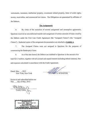 instruments, insurance, intellectual property, investment related property, letter of credit rights,

money, receivables, and commercial tort claims. The Obligations are guaranteed by affiliates of

the Debtors.

                                         The Assignments

       6.      By virtue of the execution of several assignment and assumption agreements,

Spectrum received an unconditional transfer and assignment of certain amounts ofloans owed by

the Debtors under the First Lien Credit Agreement (the "Assigned Claims") (the "Assigned

Claims"). Redacted copies of the assignment documentation are attached as Exhibit A.

      7.       The Assigned Claims were not assigned to Spectrum for the purposes of

commencing the Bankruptcy Cases.

      8.       As of the date hereof, the Debtors are indebted to Spectrum in the amount of at

least $21.5 million, together with all accrued and unpaid interest (including default interest), fees

and expenses calculated in accordance with the Credit Agreement.



Dated: May__, 2012
       New York, New York                            ~ER
Sworn to and subscribed before me
This _ day of May, 2012


   thU.~
       Notary Public &
 