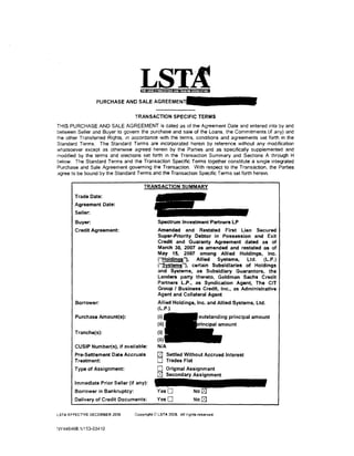 PURCHASEANDSALEAGRE

                                  TRANSACTION SPECIFIC TERMS
THIS PURCHASE AND SALE AGREEMENT is dated as of the Agreement Date and entered into by and
between Seller and Buyer to govern the purchase and sale of the Loans. the Commitments (if any) and
the other Transferred Rights, in accordance with the terms. conditions and agreements set forth in the
Standard Terms. The Standard Terms are incorporated herein by reference without any modification
whatsoever except as otherwise agreed herein by the Parties and as specifically supplemented and
modified by the terms and elections set forth in the Transaction Summary and Sections A through H
below. The Standard Terms and the Transaction Specific Terms together constitute a single integrated
Purchase and Sale Agreement governing the Transaction. With respect to the Transaction. the Parties
agree to be bound by the Standard Terms and the Transaction Specific Terms set forth herem.



        Trade Date:
        Agreement Date:
        Seller:
        Buyer:                                Spectrum Investment Partners LP
        Credit Agreement:                     Amended and Restated First Lien Secured
                                              Super-Priority Debtor in Possession and Exit
                                              Credit and Guaranty Agreement dated as of
                                              March 30, 2007 as amended and restated as of
                                              May 15, 2007 among Allied Holdings, Inc.
                                              {"Holdings"), Allied    Systems,    Ltd.   (L.P.)
                                              ("Systems"), certain Subsidiaries of Holdings
                                              and Systems, as Subsidiary Guarantors, the
                                              Lenders party thereto, Goldman Sachs Credit
                                              Partners L.P., as Syndication Agent, The CIT
                                              Group I Business Credit, Inc., as Administrative
                                              Agent and Collateral Agent
        Borrower:                             Allied Holdings, Inc. and Allied Systems. ltd.
                                              (L.P.)
        Purchase Amount(s):                   (i}


        Tranche(s):
                                              (ii)
        CUSIP Number(s), if available:        N/A
        Pre-Settlement Date Accruals          0     Settled Without Accrued Interest
        Treatment:                            0     Trades Flat
        Type of Assignment:                   0     Original Assignment
                                              0     Secondary Assignment
        Immediate Prior Seller (if any):
        Borrower in Bankruptcy:
        Delivery of Credit Documents:         YesO                No [BJ

LST A EFFECTIVE DECEMBER 2006     Copyright iQ LSTA 2006. All rights reserved.


~N446468.11153-03410
 