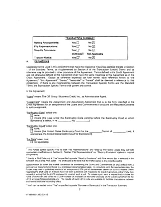 TRANSACTION SUMMARY

         Netting Arrangements:                     Yes0                  No~
                                                                         No~
                                                           1
         Flip Representations:                     Yes0
                                                           1
         Step-Up Provisions:                       Yes0                  No~
                                                                2
                                                   Shift Date       :   Not Applicable
                                                           3
         Transfer Notice:                          Yes0                  No~
A.       DEFINITIONS

Capitalized terms used in this Agreement shall have the respective meanings ascribed thereto in Section
1 of the Standard Terms. as supplemented by Section A of the Transaction Spec1fic Terms and as
otherwise may be provided in other provisions of this Agreement. Terms defined in the Credit Agreement
and not otherwise defined in this Agreement shall have the same meanings in this Agreement as in the
Credit Agreement Except as otherwise expressly set forth herein. each reference herein to "the
Agreement," "this Agreement: "herein," "hereunder" or "hereor shall be deemed a reference to this
Agreement. If there is any inconsistency between the Transaction Specific Terms and the Standard
Terms, the Transaction Specific Terms shall govern and control.

In this Agreement:

"Agent" means The CIT Group I Business Credit. Inc .. as Administrative Agent.

"Assignment" means the Assignment and Assumption Agreement that is in the form specified in the
Credit Agreement for an assignment of the Loans and Commitments (if any) and any Required Consents
to such assignment.

"Bankruptcy Case· select one:
   r2J none.
   0 means [the case under the Bankruptcy Code pending before the Bankruptcy Court in which
   Borrower is a debtor. In re     , No. _ _ _ ____,

"Bankruptcy Court" select one:
   r2J none.
   0 means [the United States Bankruptcy Court for the -:-:----District o f - - - - - (and, 1f
   appropriate, the United States District Court for that District)].

·Bar Date" select one:
    r2J not applicable.

' The Parties cannot specify "Yes" to both 'Flip Representations" and "Step-Up Provisions" unless they set forth
appropriate modifications in Section H. Neither "Flip Representations" nor ··step-Up Provisions· applies to original
ass1gnments.
2
  SpecifY a Shift Date only if "Yes" is specified opposite "Step-Up Provisions" and if the second box is selected in the
definition of Covered Prior Seller. The Shift Date is the date that the Parties agree is the closest possible
approximation for when the market convention for transferring the Loans and Commitments (if any} shifted from a
par/near par documentation basis to a distressed documentation basis. In consulting as to the appropriate date. the
Parties may refer to published results of an anonymous LSTA poll of dismterested dealers as to such dealers' views
regarding the Shift Date or. if results have not been published with respect to the Credit Agreement, either Party may
request in writing that the LSTA endeavor to conduct such a poll. To initiate a poll. send a request that includes the
name of Borrower and either the CUSIP number (if available) or the name and date of the Credit Agreement to the
LSTA at lstashiftdatepolls(Ollsta.org. The results of such LSTA polls are available to facilitate discuss1ons oetween
the Parties and have no binding effect.
'"Yes" can be elected only 1f "Yes" is specified opposite "Borrower in Bankruptcy· in the Transaction Summary.
                                                           2

NY446468.1/153-034 tO
 