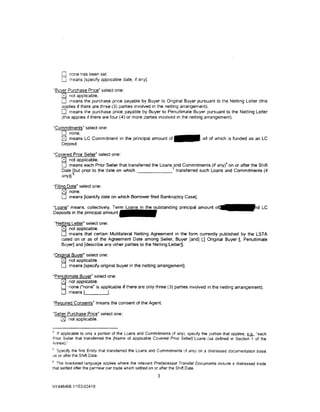 0   none has been set.
       0   means [specify applicable date, 1f any].

·suyer Purchase Price· select one:
    0 not applicable.
    0 means the purchase pnce payable by Buyer to Original Buyer pursuant to the Netting Letter (this
    applies if there are three (3) parties involved in the netting arrangement).
    0 means the purchase price payable by Buyer to Penultimate Buyer pursuant to the Netting Letter
    (this applies if there are four (4) or more parties involved in the netting arrangement).

"Commitments" select one:
   0 none.
   @ means LC Commitment in the principal amount o f - · all of which is funded as an LC
   Deposit.

·covered Prior Seller" select one:
    0 not applicable.
    0 means each Prior Seller that transferred the Loans 5and Commitments (if any)4 on or after the Shift
    Date bbut prior to the date on which                   transferred such Loans and Comm1tments (if
    any)).

"Filing Date" select one:
     0 none.
     0 means [Identify date on which Borrower filed Bankruptcy Case].
"Loans" means. collectively, Term               in the outstanding principal amount o~d LC
Deposits in the principal amount

    "Netting Letter" select one:
       0 not applicable.
       0 means that certain Multilateral Netting Agreement in the form currently published by the LSTA
       dated on or as of the Agreement Date among Seller, Buyer [and] [,] Original Buyer [. Penultimate
       Buyer] and [describe any other parties to the Netting Letter]].

"Original Buyer" select one:
    0 not applicable.
    0 means [specify original buyer in the netting arrangement].
"Penultimate Buyer" select one:
    [8;] not applicable.
   0 none ("none" is applicable if there are only three (3) parties involved in the netting arrangement).
   0 means {               ].

"Required Consents" means the consent of the Agent.

"Seller Purchase Price" select one:
    0 not applicable.

• If applicable to only a portion of the Loans and Commitments (if any), specify the portion that applies. fLQ., "each
Prior Seller that transferred the [Name of applicable Covered Prior Seller] Loans (as defined in Section 1 of the
Annex)."
5
  Specify the first Entity that transferred the Loans and Commitments (if any) on a distressed documentation bas1s
on or after the Shift Date.
6
  The bracketed language applies where the relevant Predecessor Transfer Documents include a distressed trade
that settled after the par/near par trade which settled on or after the Shift Date.
                                                          3

NY 446468.11153-03410
 