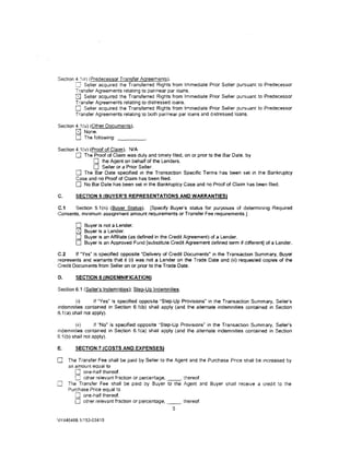 Section 4 Hr) (Predecessor Transfer Agreements).
            Seller acquired the Transferred Rights from Immediate Prior Seller pursuant to Predecessor
        Transfer Agreements relating to parmear par loans.
         u Seller acqUired the Transferred Rights from Immediate Prior Seller pursuant to Predecessor
        Transfer Agreements relating to distressed loans.
        0 Seller acquired the Transferred Rights from Immediate Prior Seller pursuant to Predecessor
        Transfer Agreements relating to both parinear par loans and distressed loans.

Section 4.1 (u) (Other Documents).
        0 None.
        0 The following: _ _ __
Section 4.1{v) (Proof of Claim). NfA
        0 The Proof of Claim was duly and timely filed, on or prior to the Bar Date, by
                 0 the Agent on behalf of the Lenders.
                 0 Seller or a Prior Seller.
        0 The Bar Date specified in the Transaction Specific Terms has been set in the Bankruptcy
        Case and no Proof of Claim has been filed.
        0 No Bar Date has been set in the Bankruptcy Case and no Proof of Claim has been filed.
C.       SECTION 5 (BUYER'S REPRESENTATIONS AND WARRANTIES)

C.1    Section 5.1 (n) (Buyer Status). [Specify Buyer's status for purposes of determining Required
Consents, minimum assignment amount requirements or Transfer Fee requirements.]

         0   Buyer is not a Lender.
         [81 Buyer is a Lender.
         0   Buyer is an Affiliate (as defined in the Credit Agreement) of a Lender.
         0   Buyer is an Approved Fund [substitute Credit Agreement defined term if different] of a lender.

C.2     If "Yes· is specified opposite "Delivery of Credit Documents• in the Transaction Summary, Buyer
represents and warrants that it (i) was not a Lender on the Trade Date and (ii) requested copies of the
Credit Documents from Seller on or prior to the Trade Date.

D.       SECTION 6 (INDEMNIFICATION)

Section 6.1 (Seller's lndemnities); Step:Up Indemnities.

         (i)       If "Yes· is specified opposite "Step-Up Provisions· in the Transaction Summary, Seller's
indemnities contained in Section 6.1(b) shall apply (and the alternate indemnities contained in Section
6.1 (a) shall not apply).

        (ii)      if "No" is specified opposite "Step-Up Provisions· in the Transaction Summary, Seller's
indemnities contained in Section 6.1(a) shall apply (and the alternate indemnities contained in Section
6.1(b) shall not apply).

E.       SECTION 7 !COSTS AND EXPENSES)

0     The Transfer Fee shall be paid by Seller to the Agent and the Purchase Pnce shall be 1ncreased by
      an amount equal to
         0 one-half thereof.
         0 other relevant fraction or percentage, _ _. thereof.
0     The Transfer Fee shall be paid by Buyer to the Agent and Buyer shall rece1ve a cred1t to the
      Purchase Price equal to
         0 one-half thereof.
         0 other relevant fraction or percentage, _ _ , thereof.
                                                    5

NY446468.1/153-03410
 