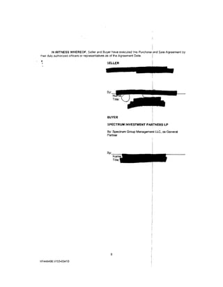 IN WITNESS WHEREOF, Seller and Buyer have executed this Purchase :and Sale Agreement by
                                                                          I
their duly authorized officers or representatives as of the Agreement Date.

                                            SELLER




                                            By·




                                            BUYER                         I
                                                                          I
                                            SPECTRUM INVESTMENT PARTNERS LP

                                            By: Spectrum Group Management LLC, as General
                                            Partner




                                              8

NY446468.1/153-03410
 