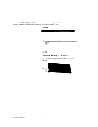 IN WITNESS WHEREOF. Seller ar.d Buyer r.ave executed th1s Purchase and Sale .tl.greement by
 the:r duly autnonzed officers or representatives as of the Agreement Date.

                                               SELLER




                                              By:-:-:----------------
                                                    Name:
                                                    Title:




                                              BUYER

                                              SPECTRUM INVESTMENT PARTNERS LP

                                              By: Spectrum Group Management LLC, as General
                                              Partner




                                              By·




                                                8

~JY 446468. 1/153-03410
 