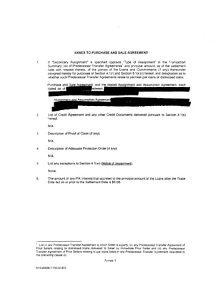 ANNEX TO PURCHASE AND SALE AGREEMENT


1.       If ·secondary Assignment" is specified opposite "Type of Assignment" in the Transaction
                                                              1
         Summary, list of Predecessor Transfer Agreements and principal amount, as of the settlement
         date w1th respect thereto. of the portion of the Loans and Comm1tments (tf any) thereunder
         ass1gned hereby for purposes of Section 4. 1(r) and Section 5.1(k)(i) hereof, and designation as to
         whether such Predecessor Transfer Agreements relate to par/near par loans or distressed loans.




2.       List of Credit Agreement and any other Credit Documents delivered pursuant to Section 4.1(s)
         hereof.

         N/A

3.       Description of Proof of Claim (if any).

         NIA

4.       Description of Adequate Protection Order (if any).

         N/A

5.       List any exceptions to Section 4.1(w) (Notice of Impairment).

         None.

6.       The amount of any PIK Interest that accreted to the principal amount of the Loans after the Trade
         Date but on or prior to the Settlement Date is $0.00.




' List {i) any Predecessor Transfer Agreement to which Seller is a party, (ii) any Predecessor Transfer Agreement of
Prior Sellers relating to distressed loans delivered to Seller by Immediate Prior Seller and (iii) any Predecessor
Transfer Agreement of Prior Sellers relating to par loans listed in any Predecessor Transfer Agreement descnbed in
the preceding clause (ii).
                                                     Annex-1

NY 446468.1/153-03410
 