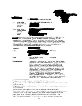 L S T A - TRADE CONFIRMATION

 To:          Buyer Name:                                                    PARTNERSLP
              Contact Person:
              Phone No:
              Fax No:

 From:        Seller Name:
              Contact Person:
              Phone No:
              Fax No:
              Email:

~ased to confirm the following transaction. subject to the Standard Terms and Conditions for
. . . . Trade Confirmations (the ·standard Terms and Conditions") published by The loan
                                                                                                     1
 Syndications and Trading Association®. Inc. (the "LSTA") as of December 1, 2006, which Standard
 Terms and Conditions are incorporated herein by reference without any modification whatsoever except
 as otherwise agreed herein by the parties and specifically set forth in the ''Trade Specific Other Terms of
 Trade" section below. Capitalized terms used and not defined in th1s Confirmation shall have the
 respective meanings ascribed thereto in the Standard Terms and Conditions.

 Trade Date:

 Seller:                                                                                   0 Principal




 Buyer:                                    SPECTRUM INVESTMENT                             0 Principal
                                           PARTNERS LP 3

 Credit Agreement:                         This SECURED SUPER-PRIORITY DEBTOR IN POSSESSION AND
                                           EXIT CREDIT AND GUARANTY AGREEMENT, dated as of March 30,
                                           2007, is entered into by and among ALLIED HOLDINGS, INC, a
                                           Georgia corporation and a debtor and debtor in possession under
                                           Chapter 11 of the Bankruptcy Code (as defined below)(''Holdings"),
                                           ALLIED SYSTEMS, L TO. (L.P.). a Georgia limited partnership and a
                                           debtor and debtor in possession under Chapter 11 of the Bankruptcy
                                           Code ("Systems" and, together with Holdings, the "Borrowers"),
                                           CERTAIN SUBSIDIARIES OF BORROWERS, as Subsidiary
                                           Guarantors, the Lenders party hereto from time to time, GOLDMAN
                                           SACHS CREDIT PARTNERS L.P. ("GSCP"), as Syndication Agent (in
                                           such capacity, "Syndication Agent"), and THE CIT GROUP/BUSINESS
                                           CREDIT, INC. ("CIT"), as Administrative Agent (together w1th its


 ' The Standard Terms and Conditions are ava1lable on the LSTA website at http:/iwww.lsta.org.
 2
     :es1gnate specific funds, if any, and allocations within T+ 1 (this may be done on separate trade confirmations); identify
     ERISA cuu11lerparlies.
 3
     ::::es1grate specific funds, if any. and allocations Within T + 1 (this may be done on separate trade confirmations); •dentify
     ::ORIS.A counteroart1es.
 ' if rrutt1ole oorrowers. speCify the entity trat is named as the first borrower under the Credit Agreement.
 5
     Srecify amount of Debt to be transferred or. in the case of Debt subject to further funding obl•ganons (as m revolv1ng
     cred1t or letter of credit faclilt!es), spec1ly amount of total exposure to be transferred, both fundeo and unfunded.
 ' Spec1fy whether the type of Debt IS term, revolving, letter of cred1t (if stand-alone). cla1m amount or other.
 ' Spec1fy Credit Agreement designation of the :aci!ity (_iUL, tranche). Spec1fy muiticurrency comoorent, 1f any.

                                                                I of 2
 