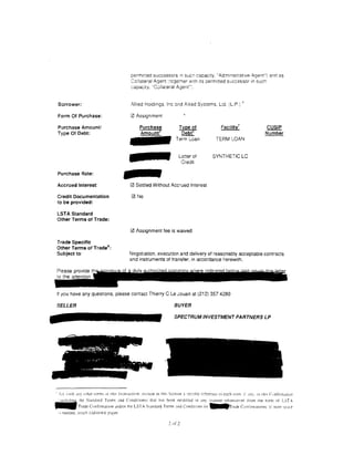 permrtted successors :n sucn capacrty, "Admrnrstratrve Agent") and as
                                                   Co! lateral Agent ::oge!ner wrth its permrtted successor in such
                                                   capacity. "Collaieral Agent":.


                                                                                                                                   1
 Borrower:                                         Allied Holdings. Inc ::md .'!lied Systems. Ltd. (L.P.)

 Form Of Purchase:                                12l Assignment

 Purchase Amount/                                                                    Type of                        Facilitl                        9:§!f
 Type Of Debt:                                                                        Debt"                                                        Number
                                                                                   Term Loan                    TERM LOAN


                                                                                     Letter of               SYNTHETIC LC
                                                                                       Credit

 Purchase Rate:

 Accrued Interest:                                0 Settled Without Accrued Interest

 Credit Documentation                              0 No
 to be provided:

 LST A Standard
 Other Terms of Trade:

                                                  0 Assignment fee is waived

 Trade Specific
 Other Terms of Trade 8 :
 Subject to:                                      Negotiation. execution and delivery of reasonably acceptable contracts
                                                  and instruments of transfer, in accordance herewith.




 If you have any questions, please contact Thierry C le Jouan at (212) 357 4280

 SELLER                                                                           BUYER
                                                                                  SPECTRUMINVESTMENTPARTNERSLP




'Set :'nrth :tny oihcr tcnn<.;   ()j   tht'{ lr~m~~ICtHm: include   Jn   Ihi'> Section~} (rcclfic r;;fcn.·:lCC t0 C::i::h t£'1111. i:'   ,111. !11 !hi~ c~mfirmatiun

 • :ncludinc :he Standard Terms and Condi:rons) that has been mndrfied rn anv mcrnner 'Ah:uson·er from the torm nf LST-
- T r a d e Confirmation andlor the LSTA St;mdard Term<                            :~nd Cnndiuon< r'~r.              1 lrnde Cuntirm;ll!nns: if :trore 'c:~ce
 •s needed. ~mach o.dditionJl p3~es

                                                                              2 of 2
 