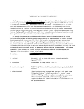 ,SSIGNMENT A]';D ASSU1PTION AGREEME]';T


     !his Assignment and Assumption Agreement (the ··Assignment'") is dated as of the Effective Date set forth below and
is entered into by and between                                        (the "Assignor"} and Spectrum SPC II for the account
                                            egregated Portfolio (the "Assignee''). Capitalized terms used but not defined
hert!in shall have the meanings given to them in the Amended and Restated First Lien Senior Secured Super-Priority
Debtor-in-Possession and Exit Credit and Guaranty Agreement identified below tas it may be amended. supplemented or
otherwise modi tied from time to time, the .. Credit Agreement"), receipt of a copy of which is hereby acknowledged by the
.ssignee. The Standard Terms and Conditions set forth in Annex l attached hereto are hereby agreed to and incorporated
herein by reference and made a part of this Assignment as if set torth herein in full.

     For an agreed consideration. the Assignor hereby in·evocably sells and assigns to the Assignee, and the Assignee
hereby irrevocably purchases and assumes from the Assignor. subject to and in accordance with the Standard T.:rms and
Conditions and the Credit Agreement. as of the Effective Date inserted by the Administrative Agent as contemplated
below. the interest in and to all of the Assignor's rights and obligations under the Credit Agreement and any other
Jocuments or instruments delivered pursuant thereto that represents the amount and percentage interest identified below of
all of the Assignor's outstanding rights and obligations under the respective facilities identitied below (including, to the extent
included in any such facilities. letters of credit LC Deposits and swingline loans) (the "Assigned Interest"). Such sale and
assignment is without recourse to the Assignor and, except as expressly provided in this Assignment and the Credit
Agreement, without representation or warranty by the Assignor.

I.   Assignor:


     Assignee:                           Spectrum SPC II for the account of B Spectrum Investment Partners. L.P.
                                         Segregated Portfolio

3.   Borrower(s):                        Allied Holdings. Inc., Allied Systems, LTD (L.P.)


4.   Administrative Agent:               The CIT Group! Business Credit. Inc., as the administrative agent under the Credit
                                         Agreement

5,   Credit Agreement:                   The S265,000.000.00 Credit Agreement dated as of May 15, 2007 among Allied
                                         Holdings, Inc. (.. Holdings"). Allied Systems, Ltd. (L.P.) ('"Systems"). certain
                                         Subsidiaries of Holdings and Systems, as Guarantors. the Lenders parties thereto.
                                         Goldman Sachs Credit Partners L.P .. as Administrative Agent, The CIT
                                         Group/Business Credit, Inc .. as Administrative Agent and Collateral Agent and the
                                         other agents parties thereto
 