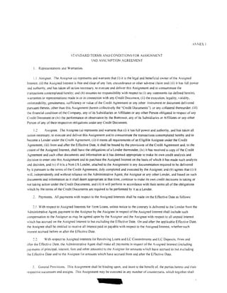 STA'DARD TERMS ANIJ CONDITIONS FOR ASSIGNME:-.JT
                                                .NO ASSLMPTION AGREEMENT

     !.   Representations and Warranties.

     1.1 Assignor. The Assignor (a) represents and warrants that (i) it is the legal and beneficial ov..ner of the Assigned
Interest. (ii) the Assigned Interest is free and clear of any lien, encumbrance or other adverse claim and (iii) it has full power
Jnd authority, and has taken all action necessary. to execute and deliver this Assignment and to consummate the
transactions contemplated hereby; and (b) assumes no responsibility with respect to (i) any statements (as detined herein).
warranties or representations made in or in connection with any Credit Document, (ii) the execution, legality, validity,
enforceability, genuineness. sufticiency or value of the Credit Agreement or any other instrument or document delivered
pursuant thereto. other than this Assignment (herein collectively the ..Credit Documents"). or any collateral thereunder. (iii)
the tinancial condition of the Company. any of its Subsidiaries or At1iliates or any other Person obligated in respect of any
Credit Document or (iv) the perfonnance or observance by the Borrower, any of its Subsidiaries or At1iliates or any other
Person of any of their respective obligations under any Credit Document.

    1.2       Assignee. The Assignee (a) represents and warrants that (i) it has full power and authority, and has taken all
action necessary. to execute and deliver this Assignment and to consummate the transactions contemplated hereby and to
become a Lender under the Credit Agreement. (ii) it meets all requirements of an Eligible Assignee under the Credit
Agreement. (iii) from and after the Effective Date. it shall be bound by the provisions of the Credit Agreement and. to the
extent of the Assigned Interest. shall have the obligations of a Lender thereunder. (iv) it has received a copy of the Credit
Agreement and such other documents and information as it has deemed appropriate to make its own credit analysis and
decision to enter into this Assignment and to purchase the Assigned Interest on the basis of which it has made such analysis
and decision. and (v) if it is a Non US Lender, attached to the Assignment is any documentation required to be delivered
by it pursuant to the terms of the Credit Agreement, duly completed and executed by the Assignee; and (b) agrees that (i) it
wilL independently and without reliance on the Administrative Agent. the Assignor or any other Lender. and based on such
documents and infonnation as it shall deem appropriate at that time, continue to make its own credit decisions in taking or
not taking action under the Credit Documents, and (ii) it will perform in accordance with their tetms all of the obligations
which by the tenns of the Credit Documents are required to be pertonned by it as a Lender.

          Payments. All payments with respect to the Assigned Interests shall be made on the Effective Date as follows:

    2.1 With respect to Assigned Interests tor Tenn Loans. unless notice to the contrary is delivered to the Lender from the
Administrative Agent. payment to the Assignor by the Assignee in respect of the Assigned interest shall include such
..:ompensation to the Assignor as may be agreed upon by the Assignor and the Assignee with respect to all unpaid interest
which has accrued on the Assigned Interest to but excluding the Effective Date. On and after the applicable Effective Date.
the Assignee shall be entitled to receive all interest paid or payable with respect to the Assigned Interest, whether such
interest accrued before or after the Effective Date.

              With respect to Assigned Interests tor Revolving Loans and LC Commitments and LC Deposits. from and
after the Eftective Date. the Administrative Agent shall make all payments in respect of the Assigned Interest (including
payments of principaL interest fees and other amounts) to the Assignor tor amounts which have accrued to but excluding
rhe Effective Date and to the Assignee for amounts which have accrued from and after the Effective Date.


    3.    General Provisions. This Assignment shall be binding upon, and inure to the benefit of. the parties hereto and their
respective successors and assigns. This Assignment may be executed in any number of counterparts, which together shall
 