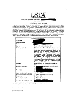 PURCHASEANDSALEAGREEMENT

                                 TRANSACTION SPECIFIC TERMS
THIS PURCHASE AND SALE AGREEMENT is dated as of the Agreement Date and entered into by and
between Seller and Buyer to govern the purchase and sale of the Loans. the Commitments (if any} and
the other Transferred Rights, in accordance with the terms, conditions and agreements set forth in the
Standard Terms. The Standard Terms are incorporated herein by reference without any modification
whatsoever except as otherwise agreed herein by the Parties and as specifically supplemented and
modified by the terms and elections set forth in the Transaction Summary and Sections A through H
below. The Standard Terms and the Transaction Specific Terms together constitute a single integrated
Purchase and Sale Agreement govermng the Transaction. With respect to the Transaction, the Parties
agree to be bound by the Standard Terms and the Transaction Specific Terms set forth herein.



       Trade Date:
       Agreement Date:
        Seller:
        Buyer:                               Spectrum Investment Partners LP
        Credit Agreement:                    Amended and Restated First Lien Secured .
                                             Super-Priority Debtor in PossessiQn and Exit
                                             Credit and Guaranty Agreement dated as of
                                             March 30, 2007 as amended and restated as of
                                             May 15, 2007 among Allied Holdings, Inc.
                                             ("Holdings"),  Allied   Systems,    Ltd.   (l.P:)
                                             ("Systems"), certain Subsidiaries of Holdings
                                             and Systems, as Subsidiary Guarantors, the
                                             Lenders party thereto, Goldman Sachs Credit
                                             Partners L.P., as Syndication Agent, The CIT
                                             Group I Business Credit, Inc., as Administrative
                                             Agent and Collateral Agent
       Borrower:                             Allied Holdings, Inc. and Allied Systems, Ltd.
                                             (L.P.)
       Purchase Amount(s):                   (i)
                                             (ii)
       Tranche(s):                           (i)
                                             (ii)
        CUSIP Number(s), if available:       N/A
       Pre-Settlement Date Accruals         I2J     Settled Without Accrued Interest
       Treatment:                           0       Trades Flat
       Type of Assignment:                  0       Original Assignment
                                            0       Secondary Assignment
       Immediate Prior Seller (if any):

LSTA EFFECTIVE DECEMBER 2006     Copyright© LSTA 2006. All rights reserved.


NY440633.1/153-03372



NY 440633.1/153-03372
 