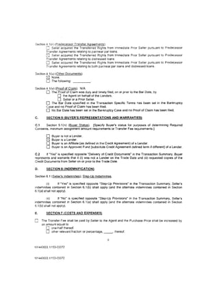 Section 4 1(r) (Predecessor Transfer Agreements).
            Seller acquired the Transferred Rights from Immediate Prior Seller pursuant to Predecessor
        Transfer Agreements relating to par/near par loans.
        (SJ Seller acquired the Transferred Rights from Immediate Prior Seller pursu<ml to Predecessor
        Transfer Agreements relating to d1stressed loans.
        0 Seller acqUJred the Transferred Rights from Immediate Prior Seller pursuant to Predecessor
        Tr·ansfer Agreements relating to both par/near par loans and distressed loans.

Section 4.1 (u) (Other Documents).
        0 None.
        0 The following: _ _ __
Section 4.1 (v) (Proof of Claim). N/A
        0 The Proof of Claim was duly and timely filed, on or pnor to the Bar Date, by
                  0 the Agent on behalf of the Lenders.
                  0 Seller or a Prior Seller.
        0 The Bar Date specified in the Transaction Specific Terms has been set in the Bankruptcy
        Case and no Proof of Claim has been filed.
        0 No Bar Date has been set in the Bankruptcy Case and no Proof of Claim has been filed.
C.      SECTION 5 (BUYER'S REPRESENTATIONS AND WARRANTIES)

C.1    Section 5.1 (n) (Buyer Status). (Specify Buyer's status for purposes of determining Required
Consents, minimum ass1gnment amount requirements or Transfer Fee requirements.]

        0   Buyer is not a Lender.
        0   Buyer is a Lender.
        0   Buyer is an Affiliate (as defined in the Credit Agreement) of a Lender.
        0   Buyer is an Approved Fund [substitute Credit Agreement defined term if different] of a Lender.

C.2     If "Yes" is specified opposite "Delivery of Credit Documents" in the Transaction Summary, Buyer
represents and warrants that it (i) was not a Lender on the Trade Date and (ii) requested copies of the
Credit Documents from Seller on or prior to the Trade Date.

D.      SECTION 6 (INDEMNIFICATION)

Section 6.1 (Seller's Indemnities); Step-Up Indemnities.

         (i)       If "Yes" is specified opposite "Step-Up Provisions" in the Transaction Summary, Seller's
indemnities conta1ned in Section 6.1 (b) shall apply (and the alternate indemnities contained in Section
6.1 (a) shall not apply).

        (ii)      If "No" is specified opposite "Step-Up Provisions" in the Transaction Summary, Seller's
indemnities contained in Section 6.1 (a) shall apply (and the alternate indemnities contained in Section
6.1(b) shall not apply).

E.      SECTION 7 (COSTS AND EXPENSES)

0    The Transfer Fee shall be paid by Seller to the Agent and the Purchase Price shall be increased by
     an amount equal to
        0 one-half thereof.
        0 other relevant fraction or percentage, _ _, thereof.
                                                    6

NY440633.1/153-03372



NY440633.1/153-03372
 