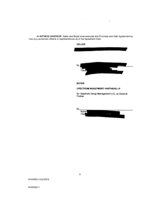 IN WITNESS WHEREOF. Seller and Buyer have executed this Purchase and Sale Agreement by
~heir   duly authorized officers or representatives as of the Agreement Date.

                                              SELLER




                                              By:




                                              BUYER

                                              SPECTRUM INVESTMENT PARTNERS LP

                                              By: Spectrum Group Management LLC, as General
                                              Partner




                                                 g

NY440533.111C3-03372


NY440633.11
 