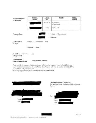 l'urchase              Tvpe of                      Facilitv          CTSIP
l'urchase Amount/
                                  ~                      Debt                                          umber
Type of Debt:
                                                        Reolver         Synthetic LC
                                                                         Commitment

                                                         Term            Term Loan



Purchase Rate:




ll p Front l'ees:       Synthetic LC Commitment
                                                    -
                                                    -   None
                                                                   Synthetic LC Commitment

                                                                   fcrm Loan



(if any):


                         ferm Loan           None



Credit Documentation             No
to be provided:

Trade Specific
                                 Recordation Fee is waived.
Other Terms of Trade:

Please provide the signature of a duly authorized officer or other signatory where indicated below and
return this letter to the attention of Aarti Patel at ClearPar at the following fax number (646)453-2870 or
.:mail address: a.arti.patel@fuis.com
If you have any questions. please contact Aarti Patel at (845)639-4816.




                                                                   Spectrum Investment Partners, L.P.
                                                                   By: Spectrum Croup Management LLC, as General
                                                                   l'artner


              .         .       . --
                                 ~     '   ......



                                                                   By:

        lame:
        Title:-
 