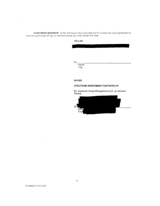 IN WITNESS WHEREOF. Seiler and 2uyer h8ve executed th1s Puchase and Sdle Agreement by
u-.etr C:uly authc:rtzed officers or representatives as of tne !1,greement Date

                                            SELLER




                                            By:
                                                  Name:
                                                  Title:




                                           BUYER

                                           SPECTRUM INVESTMENT PARTNERS lP

                                           By: Spectrum Group Management LLC, as General
                                           Partner




                                              8

NY440633.11153-03372
 