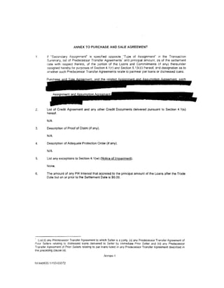 ANNEX TO PURCHASE AND SALE AGREEMENT


1.       If "Secondary Assignment" is specifred opposite "Type of Assignment" rn the Transaction
                                                              1
         Summary, list of Predecessor Transfer Agreements and principal amount, as of the settlement
         cate w1th respect thereto, of the portion of the Loans and Commitments (1f any) thereunder
         assigned hereby for purposes of Section 4.1 (r) and Section 5.1 (k)(i) hereof, and designation as to
         .vhether such Predecessor Transfer Agreements relate to par/near par loans or distressed loans.




2.       List of Credit Agreement and any other Credit Documents delivered pursuant to Section 4.1 (s)
         hereof.

         N/A

3.       Description of Proof of Claim (if any).

         N/A

4.       Description of Adequate Protection Order (if any).

         N/A

5.       List any exceptions to Section 4.1 (w) (Notice of Impairment).

         None.

6.       The amount of any PIK Interest that accreted to the principal amount of the Loans after the Trade
         Date but on or prior to the Settlement Date is $0.00.




  List (i) any Predecessor Transfer Agreement to which Seller is a party. (ii) any Predecessor Transfer Agreement of
Prior Sellers relating to distressed loans delivered to Seller by Immediate Prior Seller and (iii) any Predecessor
Transfer Agreement of Prior Sellers relating to par loans listed in any Predecessor Transfer Agreement described 1n
the preceding clause (ii).
                                                     Annex-1

NY440633.1/153-03372
 
