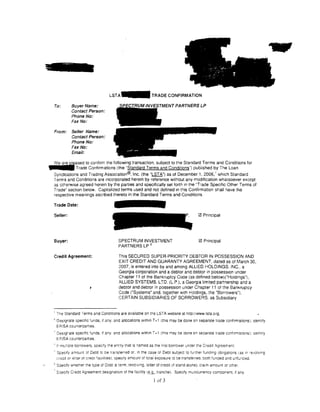 L S T A - TRADE CONFIRMATION

         To:         Buyer Name:
                     Contact Person:
                     Phone No:
                     Fax No:

         From:       Seller Name:
                     Contact Person:
                     Phone No:
                     Fax No:
                     Email:


     j   We are     ~~~~~~oc~n~r;~a!~~:o~;~:i~~~~:~:r~c~~~:n~u:~~c~~n~i~o~~~~~gli!~~~~:~dh;~~~i~ions for
         Syndications and Trading Association®, Inc. (the "LSTA") as of December 1, 2006,' which Standard
         Terms and Conditions are incorporated herein by reference Without any modification whatsoever except
         as otherwise agreed herein by the parties and specifically set forth in the ''Trade Specific Other Tenms of
         Trade" section below. Capitalized terms used and not defined in this Confirmation shall have the
         respective meanings ascribed thereto in the Standard Terms and Conditions.

         Trade Date:

         Seller:                                                                                0 Principal




         Buyer:                                  SPECTRUM INVESTMENT                            0 Principal
                                                 PARTNERS LP 3

         Credit Agreement:                       This SECURED SUPER-PRIORITY DEBTOR IN POSSESSION AND
                                                 EXIT CREDIT AND GUARANTY AGREEMENT, dated as of March 30,
                                                 2007, is entered into by and among ALLIED HOLDINGS. INC., a
                                                 Georgia corporation and a debtor and debtor in possess1on under
                                                 Chapter 11 of the Bankruptcy Code (as defined below)("Holdings"),
                                                 ALLIED SYSTEMS, LTO. (l. P.), a Georgia limited partnership and a
                                                 debtor and debtor in possession under Chapter 11 of the Bankruptcy
                                                 Code ("Systems" and, together w1th Holdings, the "Borrowers"),
                                                 CERTAIN SUBSIDIARIES OF BORROWERS. as Subsidiary


         ' The Standard Terms and Conditions are available on the LSTA website at http:ilwww.lsta.org.
         2
             Designate spec1f1c :unds. 1f any. and allocations Within T +1 (this may be done on separate trade confirmations;: Identify
             ERISA counteroart1es.
         ' Designate spec1fic funds. if any. and allocations within T+ 1 (this r:1ay be done on seoarate trade confirmations): ,aentiiy
             E?ISA counteroart1es.
         " if mcltlole borrowers. speCify the enny that's named as the first borrower under the Credit Agreerrent.
             Spec1fy amount of Debt to be tracsferred or. in the case oi Debt subject to further funding obi1gat1ons 1as 1n •e•Jolving
             credit or letter of creon fac1lit1es). spec1fy amount of total exposure robe transferred. both funded and unfunced.
·•       "Soec1fv wnether the type of Debt is :erm, revolving, letter of credit (if stand-alone). claim amount or other.
             S::>ecify Credit Agreement des1gnat1on of the facility !~.&. tranche). Specify mu:ticurrency comoone~t. if any.

                                                                      I of 3
 