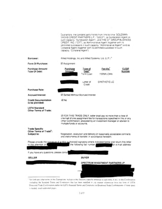 Guarantors. t:<e Lenders pany hc•cto t•om :;me to ttme. GOLDMAN
                                         SACHS CREDIT PARTNERS L.P .. "GSCP"). as Syndication Agent (In
                                         3UCn capact:y, "Syndication Agent";. and THE CT GROUP·BUSINESS
                                         CREDIT. INC. ("CIT"), as Admmtstrat1ve A.gent :together With I'S
                                         permttred successors 1n such capacity, ''Administrative Agent") and as
                                         Collateral Agent ttogether w1th 1:s permitted successor in such
                                         :apac1ry. "Collateral Agent").


Borrower:                                Allied Holdings. Inc and Allied Systems. Ltd (LP) •

Form Of Purchase:                        0 Assignment

Purchase Amount/
Type Of Debt:
                                      ...     Purchase              Type ~f
                                                                     Debt
                                                                   Term Loan


                                                                    Letter of
                                                                                            Facility

                                                                                          TERM LOAN


                                                                                        SYNTHETIC LC
                                                                                                       7
                                                                                                                      ~
                                                                                                                     Number




                                     -
                                                                     Credit

Purchase Rate:

Accrued Interest:                        0 Settled Without Accrued Interest

Credit Documentation                     0 No
to be provided:

LST A Standard
Other Terms of Trade:

                                         0 FOR THIS TRADE ONLY. seller shall pay no more than a total of
                                         one-half of one assignment fee for transactions (specified in this or any
                                         other Confirmation) allocated by an investment manager or adv1sor to
                                         multiple funds or accounts.

Trade Specific
                    8
Other Terms of Trade :
Subject to:                              Negotiation. execution and delivery of reasonably acceptable contracts
                                         and instruments ot transfer. in accordance herewith.

                                                   "n''"'""'", signatory where indicated below and return this letter
                                                     the following fax number                                 e-mail address:


If you have any questions, please c

SELLER                                                            BUYER
                                                                  SPECTRUMINVESTMENTPARTNERSLP




• Set forth anv oth.or terms ,,t th1s Transact:on; mcble m this Sectton J spectfic reference to each term. 1f any. in thts Cc1n1irmauon
  · includin§' the Stanthrd Terms and C•,1ttdttionsJ that has been modttied tc my manner ~Nhatsuncr lrom the lorm of LST.A
  Distrc"cd Trade Con:irmation and/or the LST. St;mdard Terms anJ Condiuon; lor Distressed Trade Contirmulion<: tf n1ure space
  " :1ceJcJ. ,:llach audutonal pages.

                                                                2 of 3
 