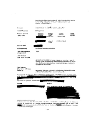 perm1tted successors in such capacity, "Administrative Agent") and as
                                         Collateral Agent (together with :ts perm1tted s:;ccessor in such
                                         capac1ty, ·collateral Agent").

                                                                           ;

Borrower:                                Allied Holdings, Inc and Amed Systems, Ltd. (l.P.) '

Form Of Purchase:                        0 Assignment

Purchase Amount!
                                                                     ~                                                 CUSIP
                                                                                                                      N""Urii'ber
Type Of Debt:                                                         ~
                                                                   Term Loan              TERM LOAN


                                                                     Letter of          SYNTHETIC LC




                                     -
                                                                      Credit

Purchase Rate:

Ace rued Interest:                       0 Settled Without Accrued Interest

CredU Documentation                       0No
to be provided:

LST A Standard
Other Terms of Trade:

                                         0 FOR THIS TRADE ONLY, seller shall pay no more than a total of
                                         one-half of one ass1gnment fee for transactions (specified in this or any
                                         other Confirmation) allocated by an mvestrnent manager or advisor to
                                         multiple funds or accounts.

Trade Specific
other Terms of Trade8.:
Subject to:                              Negotiation, execution and delivery of reasonably acceptable ccntracts
                                         and instruments of transfer, in accordance herewith.




If you have any questions, please

SELLER                                                             BUYER




• Set forth any other terms of this Transaction; include in this Section a specific reference to each term. if any, in this Conftrmation
  !includlng the St.anruud Terms and CooJ.itions) that has been modified in any manner wharsoever from the form of I.STA
• • •lt'Trade Coniin:ruttion and/or the LSTA Standard Tt'7I!ls and Conditions io                     rade Confu:malions; if more space
  is needed, attach addltional page.s.

                                                                2 of 3
 