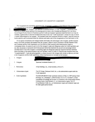 .SSIGNMENT A:-ID ASSUMPTIO>J AGREEMENT


            This Assignment and Assumption APr,.,.m,.nt
       ~and                       between
       ---{the·'                                                                                                     terms
        used but not defined herein shall have the meanings given to them in the Amended and Restated First Lien Senior
       Secured Super-Priority Debtor-in-Possession and Exit Credit and Guaranty Agreement identified below (as it may be
       amended, supplemented or otherwise modified from time to time, the "Credit Agreement"), receipt of a copy of which
       is hereby acknowledged by the Assignee. The Standard Terms and Conditions set forth in Annex 1 attached hereto are
       hereby agreed to and incorporated herein by reference and made a part of this Assignment as if set forth herein in full.
c
             For an agreed consideration, the Assignor hereby irrevocably sells and assigns to the Assignee, and the Assignee
        hereby irrevocably purchases and assumes from the Assignor, subject to and in accordance with the Standard Terms
        and Conditions and the Credit Agreement, as of the Effective Date inserted by the Administrative Agent as
        contemplated below, the interest in and to all of the Assignor's rights and obligations under the Credit Agreement and
        any other documents or instruments delivered pursuant thereto that represents the amount and percentage interest
        identified below of all of the Assignor's outstanding rights and obligations under the respective facilities identified
        below (including, to the extent included in any such facilities, letters of credit, LC Deposits and swingline loans) (the
        "Assigned Interest''). Such sale and assigrunent is without recourse to the Assignor and, except as expressly provided
        in this Assignment and the Credit Agreement, without representation or warranty by the Assignor.

•1.,    !.   Assignor:


        2.   Assignee:                           Spectrum Investment Partners, L.P.


        3.   Borrower(s):                       Allied Holdings, Inc., Allied Systems, LTD (L.P.)


       4.    Administrative Agent:              The CIT Group I Business Credit, Inc., as the administrative agent under the
                                                Credit Agreement

       5.    Credit Agreement:                  The $265,000,000.00 Credit Agreement dated as of May 15, 2007 among Allied
                                                Holdings, Inc. ("Holdings"), Allied Systems, Ltd. (L.P.) ("Systems"), certain
                                                Subsidiaries of Holdings and Systems, as Guarantors, the Lenders parties thereto,
                                                Goldman Sachs Credit Partners L.P., as Administrative Agent, The CIT
                                                Group/Business Credit, Inc., as Administrative Agent and Collateral Agent and
                                                the other agents parties thereto
 