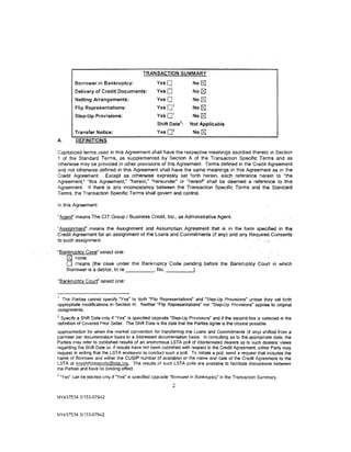 TRANSACTION SUMMARY

           Borrower in Bankruptcy:                  Yes 0             No~
           Delivery of Credit Documents:            YesO              No (8]
           Netting Arrangements:                    YesO              No~
                                                            1
           Flip Representations:                    Yes 0             No   [8J
                                                            1
           Step-Up Provisions:                      Yes0              No   [8J
                                                    Shift Date 2 :   Not Applicable
                                                            3
           Transfer Notice:                         Yes0              No   [8J
A.         DEFINITIONS

Capitalized terms used in this Agreement shall have the respective meanings ascribed thereto in Section
1 of the Standard Terms. as supplemented by Section A of the Transaction Specific Terms and as
otherwise may be provided in other provisions of this Agreement. Terms defined in the Credit Agreement
and not otherw1se defined in this Agreement shall have the same meanings in this Agreement as in the
Credit Agreement. Except as otherwise expressly set forth herein, each reference herein to "the
Agreement," "this Agreement," "herein." "hereunder" or "hereof' shall be deemed a reference to this
Agreement. If there is any inconsistency between the Transaction Specific Terms and the Standard
Terms, the Transaction Specific Terms shall govern and control.

In this Agreement:

"Agent" means The CIT Group I Business Credit, Inc.• as Administrative Agent.

"Assignmenr. means the Assignment and Assumption Agreement that is in the form specified· in th.e
Credit Agreement for an assignment of the Loans and Commitments (if any) and any Require<LConsents·
to such assignment.                                                                    , ,,

"Bankruptcy Case" select one:
   , (81 none.
     0 means [the case under the Bankruptcy Code pending before the Bankruptcy Court in which
     Borrower is a debtor, In re - - - - - · No. _ _ _ __.

"Bankruptcy Court" select one:


1
  The Parties cannot specify "Yes· to both "Flip Representations" and "Step-Up Provisions" unless they set forth
appropriate modifications in Section H. Neither "Flip Representations· nor "Step-Up Provisions• applies to original
assignments.
2
 Specify a Shift Date only if "Yes· is specified opposite "Step-Up Provisions" and if the second box is selected in the
definition of Covered Prior Seller. The Shift Date is the date that the Parties agree is the closest possible
approximation for when the market convention for transferring the Loans and Commitments (if any) shifted from a
par/near par documentation basis to a distressed documentation basis. In consulting as to the appropriate date, the
Parties may refer to published results of an anonymous LSTA poll of disinterested dealers as· to such dealers' views
regarding the Shift Date or. if results have not been published with respect to the Credit Agreement, either Party may
request in writing that the LSTA endeavor to conduct such a poll. To initiate a poil, send a request that includes the
name of Borrower and either the CUSIP number (if available) or the name and date of the Credit Aoreement to the
LSTA at lstashiftsfajepolls@lsta.ora. The results of such LSTA polls are available to facilitate discussions between
the Parties and have no binding effect.
3
    "Yes" can be elected only if "Yes" is specified opposite "Borrower in Bankruptcy" in the Transaction Summary.
                                                            2

NY437534.3/153-07942



NY437534 3/153-07942
 