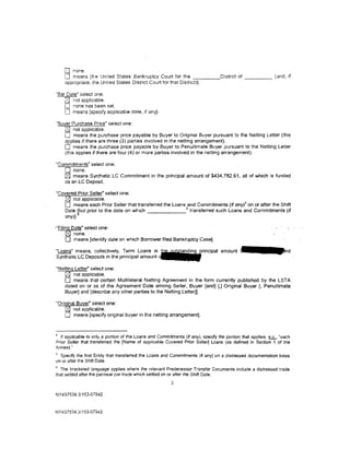 U  none.
    0  means (the United States Bankruptcy Court for the _____ Distnct of _____ (and, if
    appropriate. the United States District Court for that District)).

"Bar Date" select one:
    lS.l not applicable.
    0 none has been set.
    0 means [specify applicable date, if any].
"Buyer Purchase Price" select one:
    [81 not applicable.
    0 means the purchase price payable by Buyer to Original Buyer pursuant to the Netting Letter (this
    applies if there are three (3) parties involved in the netting arrangement).
    0 means the purchase price payable by Buyer to Penultimate Buyer pursuant to the Netting letter
    (this applies if there are four (4) or more parties involved in the netting arrangement).

"Commitments" select one:
   0 none.
   0 means Synthetic lC Commitment in the principal amount of $434,782.61. all of which is funded
   as an LC Deposit.

"Covered Prior Seller" select one:
   0 not applicable.
   0 means each Prior Seller that transferred the loans 5and Commitments (if any)~ on or after the Shift
   Date lhut prior to the date on which                   transferred such Loans and Commitments (if
   any)}.

-"Filing Date" select one:
      0 none.·
      0 means pdentify date on which Borrower filed Bankruptcy Casej.
"Loans" means, collectively, Term Loans in ~rincipal amount
Synthetic LC Deposits in the principal amount~

"Netting Letter" select one:
    r8j not applicable.
    0 means that certain Multilateral Netting Agreement in the form currently published by the LSTA
    dated on or as of the Agreement Date among Seller. Buyer [and} [,] Original Buyer[, Penultimate
    Buyer] and [describe any other parties to the Netting Letter]].

"Original Buyer" select one:
    0 not applicable.
    0 means (specify original buyer in the netting arrangement].


• If applicable to only a portion of the loans and Commitments (if any), specify the portion that applies. ~. "each
Prior Seller that transferred the [Name of applicable Covered Prior Seller) Loans (as defined in Section 1 of the
Annex).'
5
  Specify the first Entity that transferred the Loans and Commitments (if any) on a distressed documentation basis
on or after the Shift Date.
5
  The bracketed language applies where the relevant Predecessor Transfer Documents indude a distressed trade
that settled after the par/near par trade which settled on or after the Shift Date.
                                                        3

NY437534.3/153-07942



NY437534.31153-07942
 