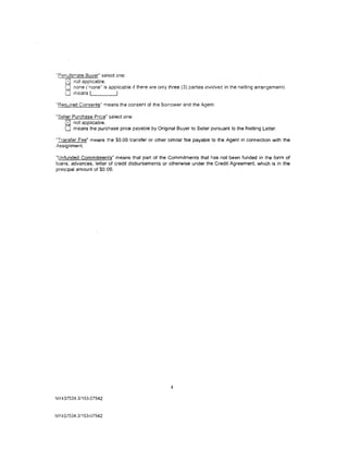 "Penultimate Buyer" select one:
    0 not applicable.
    0 none ("none" is applicable 1f there are only three (3) parties involved in the netting arrangement).
    0 means ,___ ___,
"Required Consents" means the consent of the Borrower and the Agent.

"Seller Purchase Price" select one:
    0 not applicable.
    0 means the purchase price payable by Original Buyer to Seller pursuant to the Netting Letter.
"Transfer Fee" means the $0.00 transfer or other similar fee payable to the Agent in connection with the
Assignment.

"Unfunded Commitments" means that part of the Commitments that has not been funded in the form of
loans, advances, letter of credit disbursements or otherwise under the Credit Agreement, which is in the
principal amount of $0.00.




                                                    4

NY43 7534.3/153-07942



NY 437534.3/153-07942
 